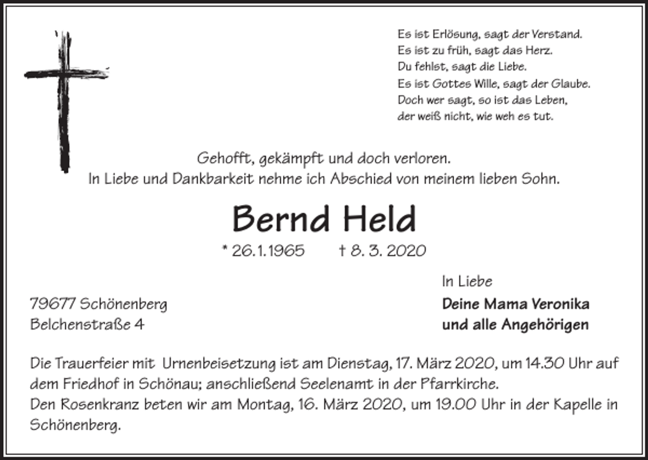 <p>Es ist Erlösung, sagt der Verstand.<br />Es ist zu früh, sagt das Herz.<br />Du fehlst, sagt die Liebe.<br />Es ist Gottes Wille, sagt der Glaube.<br />Doch wer sagt, so ist das Leben,<br />der weiß nicht, wie weh es tut.</p><p>Gehofft, gekämpft und doch verloren.<br />In Liebe und Dankbarkeit nehme ich Abschied von meinem lieben Sohn.</p><p>Bernd Held</p><p>* 26. 1. 1965 † 8. 3. 2020</p><p>79677 Schönenberg<br />Belchenstraße 4</p><p>In Liebe<br />Deine Mama Veronika<br />und alle Angehörigen</p><p>Die Trauerfeier mit Urnenbeisetzung ist am Dienstag, 17. März 2020, um 14.30 Uhr auf<br />dem Friedhof in Schönau; anschließend Seelenamt in der Pfarrkirche.<br />Den Rosenkranz beten wir am Montag, 16. März 2020, um 19.00 Uhr in der Kapelle in<br />Schönenberg.</p>