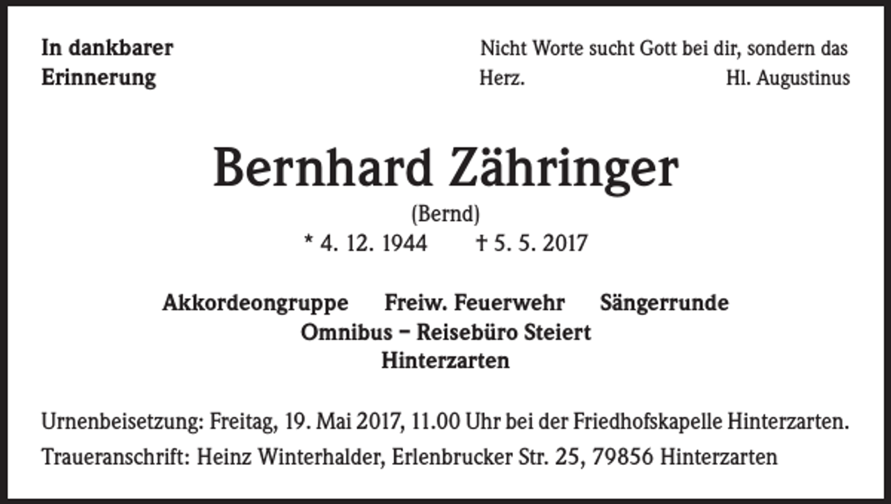 <p>In dankbarer<br />Erinnerung</p><p>Nicht Worte sucht Gott bei dir, sondern das<br />Herz.<br />Hl. Augustinus</p><p>Bernhard Zähringer<br />(Bernd)<br />* 4. 12. 1944 † 5. 5. 2017</p><p>Akkordeongruppe Freiw. Feuerwehr Sängerrunde<br />Omnibus – Reisebüro Steiert<br />Hinterzarten<br />Urnenbeisetzung: Freitag, 19. Mai 2017, 11.00 Uhr bei der Friedhofskapelle Hinterzarten.<br />Traueranschrift: Heinz Winterhalder, Erlenbrucker Str. 25, 79856 Hinterzarten</p>