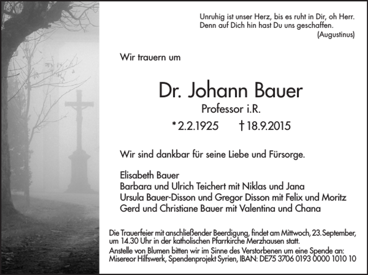 <p>Unruhig ist unser Herz, bis es ruht in Dir, oh Herr.<br />Denn auf Dich hin hast Du uns geschaffen.<br />(Augustinus)</p><p>Wir trauern um</p><p>Dr. Johann Bauer<br />Professor i.R.</p><p>* 2.2.1925</p><p>† 18.9.2015</p><p>Wir sind dankbar für seine Liebe und Fürsorge.<br />Elisabeth Bauer<br />Barbara und Ulrich Teichert mit Niklas und Jana<br />Ursula Bauer-Disson und Gregor Disson mit Felix und Moritz<br />Gerd und Christiane Bauer mit Valentina und Chana<br />Die Trauerfeier mit anschließender Beerdigung, findet am Mittwoch, 23.September,<br />um 14.30 Uhr in der katholischen Pfarrkirche Merzhausen statt.<br />Anstelle von Blumen bitten wir im Sinne des Verstorbenen um eine Spende an:<br />Misereor Hilfswerk, Spendenprojekt Syrien, IBAN: DE75 3706 0193 0000 10</p>