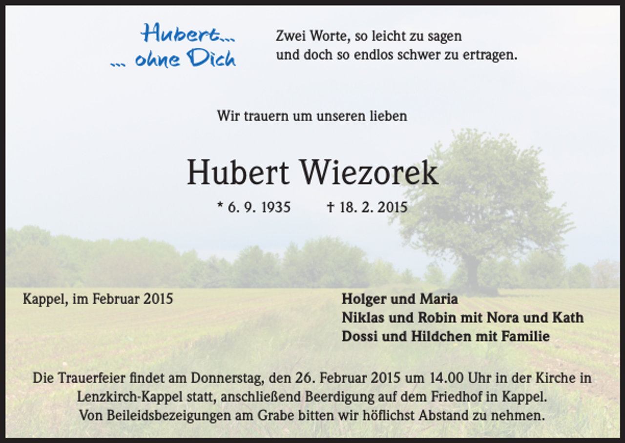 <p>Hubert...<br />... ohne Dich</p><p>Zwei Worte, so leicht zu sagen<br />und doch so endlos schwer zu ertragen.</p><p>Wir trauern um unseren lieben</p><p>Hubert Wiezorek<br />* 6. 9. 1935 † 18. 2. 2015</p><p>Kappel, im Februar 2015</p><p>Holger und Maria<br />Niklas und Robin mit Nora und Kath<br />Dossi und Hildchen mit Familie</p><p>Die Trauerfeier findet am Donnerstag, den 26. Februar 2015 um 14.00 Uhr in der Kirche in<br />Lenzkirch-Kappel statt, anschließend Beerdigung auf dem Friedhof in Kappel.<br />Von Beileidsbezeigungen am Grabe bitten wir höflichst Abstand zu nehmen.</p>
