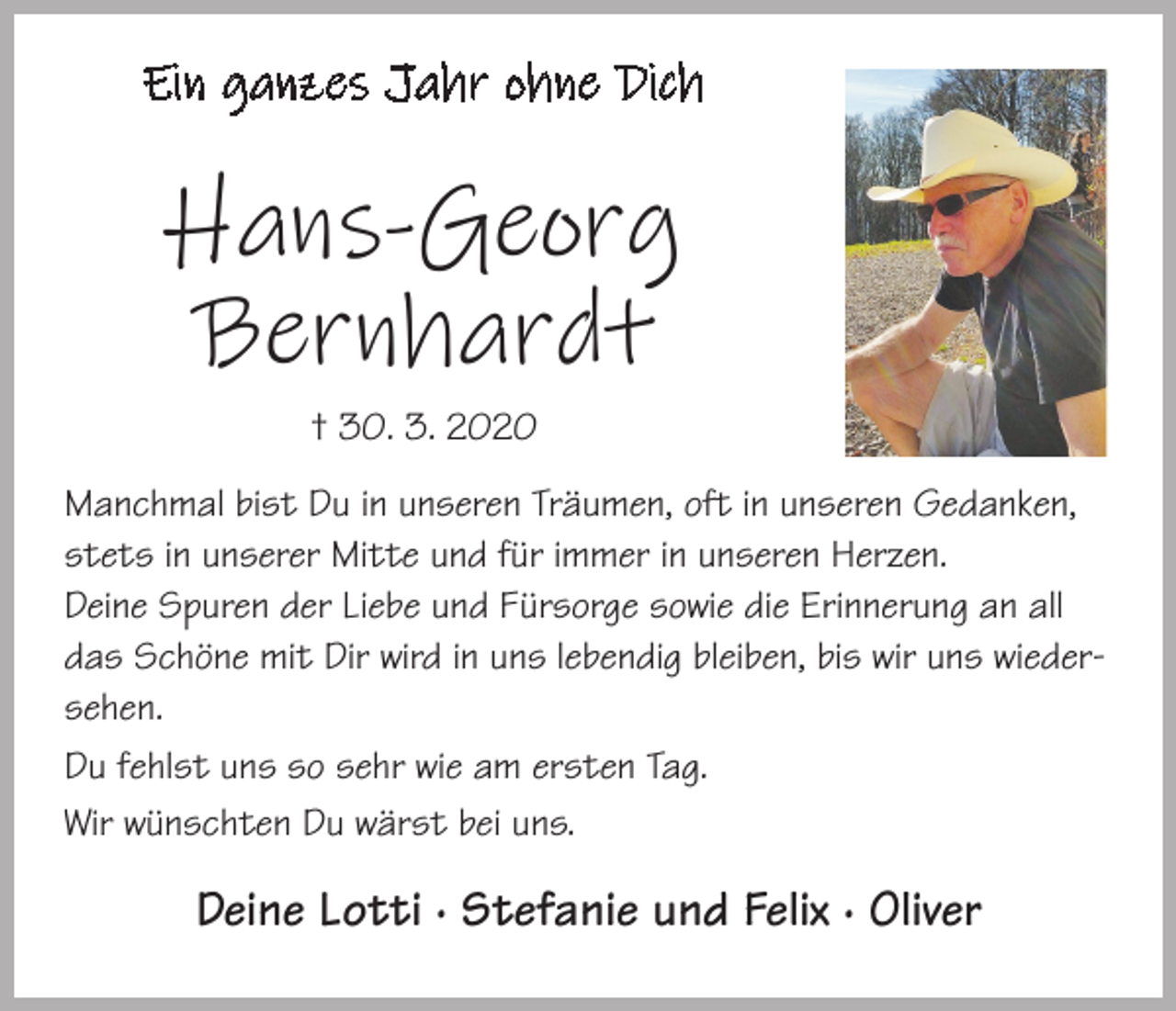 <p>Ein ganzes Jahr ohne Dich</p><p>Hans-Georg<br />Bernhardt<br />† 30. 3. 2020<br />Manchmal bist Du in unseren Träumen, oft in unseren Gedanken,<br />stets in unserer Mitte und für immer in unseren Herzen.<br />Deine Spuren der Liebe und Fürsorge sowie die Erinnerung an all<br />das Schöne mit Dir wird in uns lebendig bleiben, bis wir uns wiedersehen.<br />Du fehlst uns so sehr wie am ersten Tag.<br />Wir wünschten Du wärst bei uns.</p><p>Deine Lotti · Stefanie und Felix · Oliver</p>