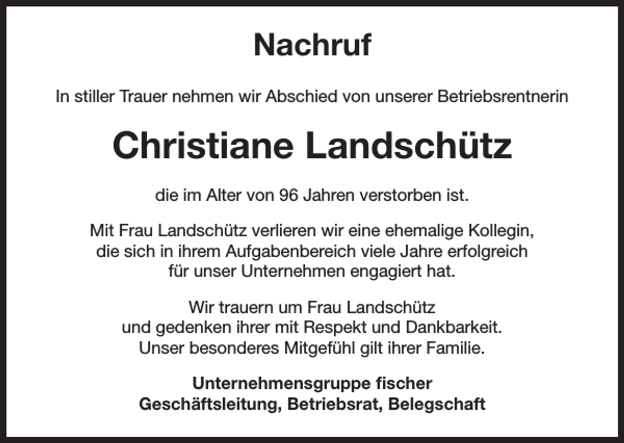 <p>Nachruf<br />In stiller Trauer nehmen wir Abschied von unserer Betriebsrentnerin</p><p>Christiane Landschütz<br />die im Alter von 96 Jahren verstorben ist.<br />Mit Frau Landschütz verlieren wir eine ehemalige Kollegin,<br />die sich in ihrem Aufgabenbereich viele Jahre erfolgreich<br />für unser Unternehmen engagiert hat.<br />Wir trauern um Frau Landschütz<br />und gedenken ihrer mit Respekt und Dankbarkeit.<br />Unser besonderes Mitgefühl gilt ihrer Familie.<br />Unternehmensgruppe fischer<br />Geschäftsleitung, Betriebsrat, Belegschaft</p>