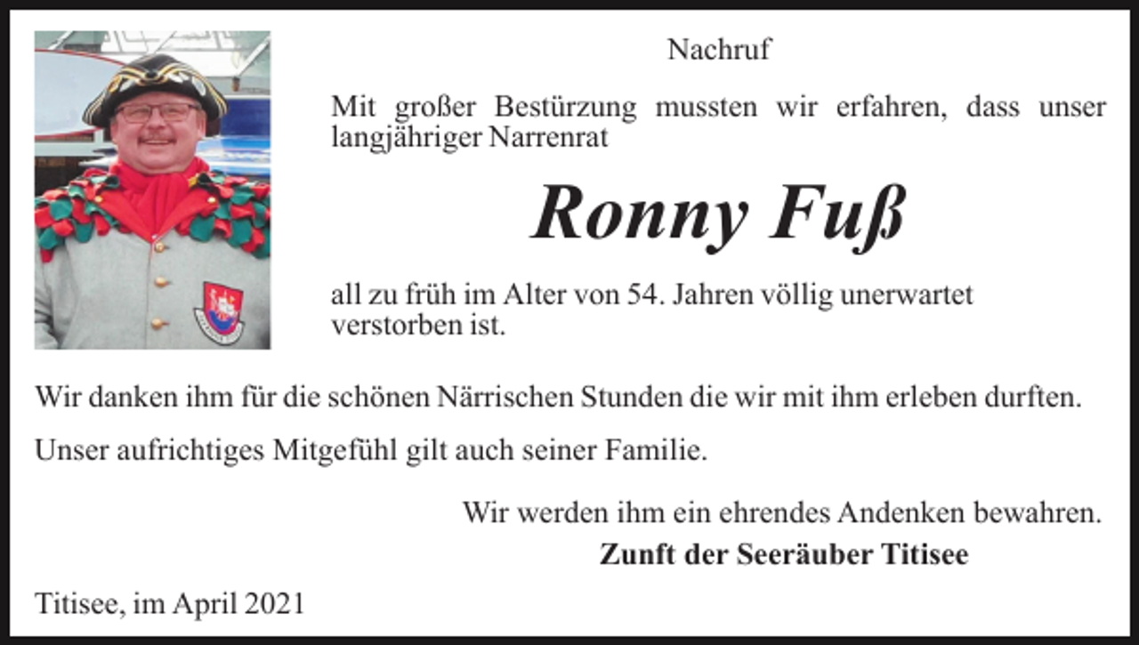 <p>Nachruf<br />Mit großer Bestürzung mussten wir erfahren, dass unser<br />langjähriger Narrenrat</p><p>Ronny Fuß<br />all zu früh im Alter von 54. Jahren völlig unerwartet<br />verstorben ist.<br />Wir danken ihm für die schönen Närrischen Stunden die wir mit ihm erleben durften.<br />Unser aufrichtiges Mitgefühl gilt auch seiner Familie.<br />Wir werden ihm ein ehrendes Andenken bewahren.<br />Zunft der Seeräuber Titisee<br />Titisee, im April 2021</p>