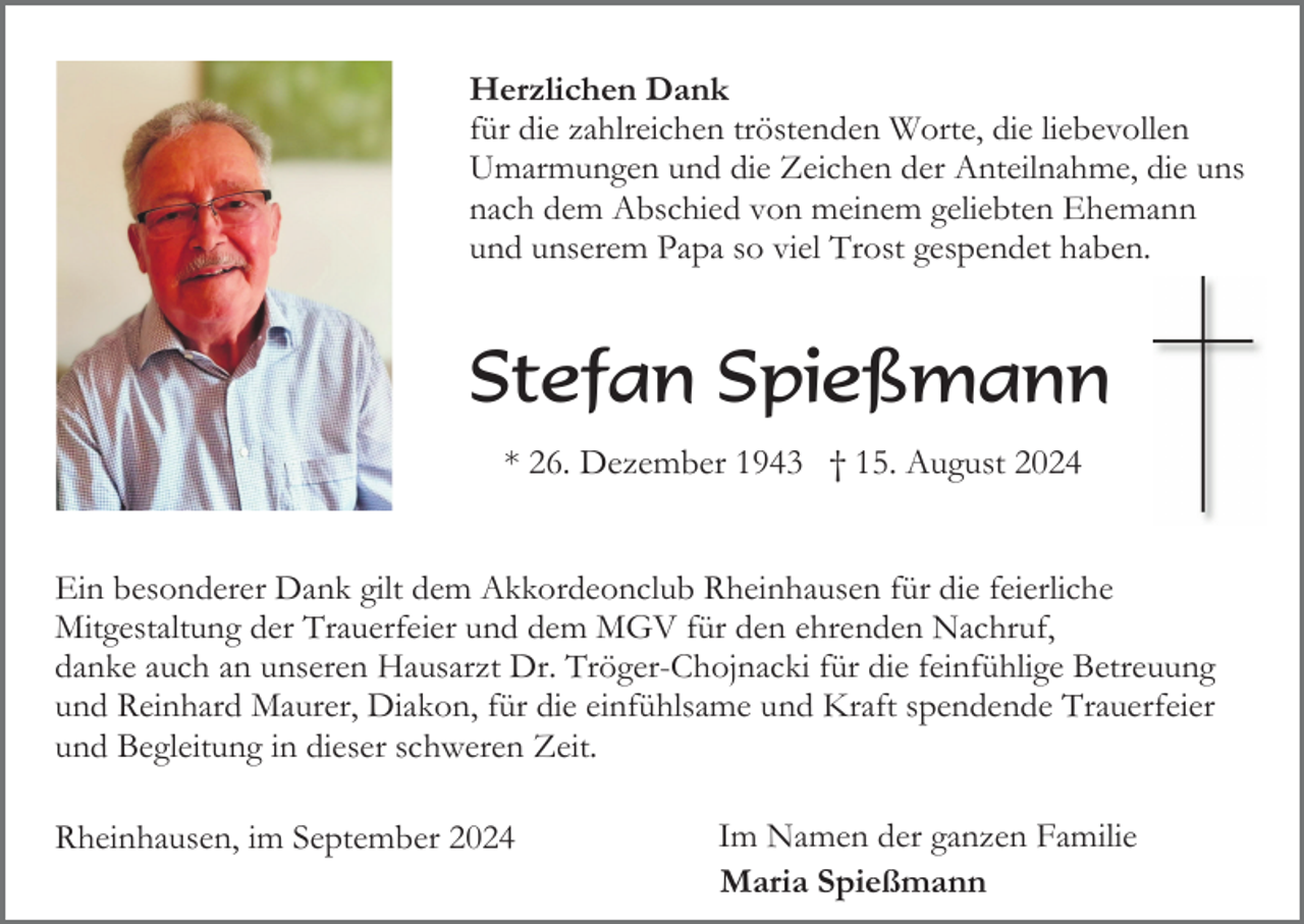 <p>Herzlichen Dank<br />für die zahlreichen tröstenden Worte, die liebevollen<br />Umarmungen und die Zeichen der Anteilnahme, die uns<br />nach dem Abschied von meinem geliebten Ehemann<br />und unserem Papa so viel Trost gespendet haben.</p><p>Stefan Spießmann<br />* 26. Dezember 1943 † 15. August 2024</p><p>Ein besonderer Dank gilt dem Akkordeonclub Rheinhausen für die feierliche<br />Mitgestaltung der Trauerfeier und dem MGV für den ehrenden Nachruf,<br />danke auch an unseren Hausarzt Dr. Tröger-Chojnacki für die feinfühlige Betreuung<br />und Reinhard Maurer, Diakon, für die einfühlsame und Kraft spendende Trauerfeier<br />und Begleitung in dieser schweren Zeit.<br />Rheinhausen, im September 2024</p><p>Im Namen der ganzen Familie<br />Maria Spießmann</p>