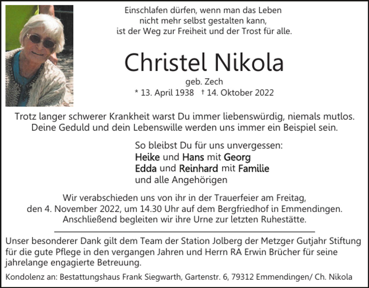 <p>Einschlafen dürfen, wenn man das Leben<br />nicht mehr selbst gestalten kann,<br />ist der Weg zur Freiheit und der Trost für alle.</p><p>Christel Nikola<br />geb. Zech<br />* 13. April 1938 † 14. Oktober 2022</p><p>Trotz langer schwerer Krankheit warst Du immer liebenswürdig, niemals mutlos.<br />Deine Geduld und dein Lebenswille werden uns immer ein Beispiel sein.<br />So bleibst Du für uns unvergessen:<br />und<br />mit<br />und<br />mit<br />und alle Angehörigen<br />Wir verabschieden uns von ihr in der Trauerfeier am Freitag,<br />den 4. November 2022, um 14.30 Uhr auf dem Bergfriedhof in Emmendingen.<br />Anschließend begleiten wir ihre Urne zur letzten Ruhestätte.<br />Unser besonderer Dank gilt dem Team der Station Jolberg der Metzger Gutjahr Stiftung<br />für die gute Pflege in den vergangen Jahren und Herrn RA Erwin Brücher für seine<br />jahrelange engagierte Betreuung.<br />Kondolenz an: Bestattungshaus Frank Siegwarth, Gartenstr. 6, 79312 Emmendingen/ Ch. Nikola</p>