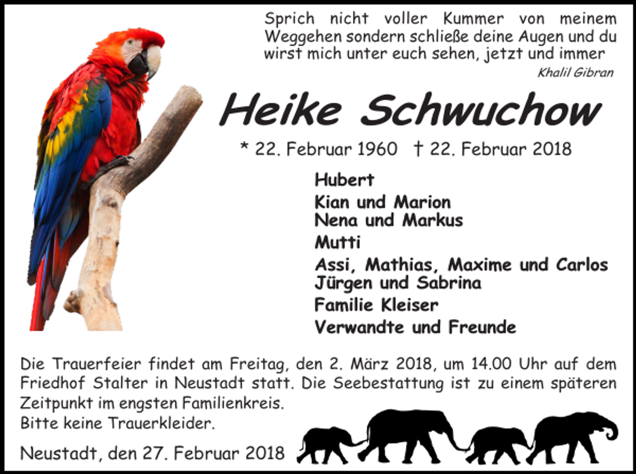 <p>Sprich nicht voller Kummer vo<br />n meinem<br />Weggehen sondern schließe deine Augen und du<br />wirst mich unter euch sehen, jetzt und immer<br />Khalil Gibran</p><p>Heike Schwuchow<br />* 22. Februar 1960 † 22. Februar 2018</p><p>Hubert<br />Kian und Marion<br />Nena und Markus<br />Mutti<br />Assi, Mathias, Maxime und Carlos<br />Jürgen und Sabrina<br />Familie Kleiser<br />Verwandte und Freunde<br />Die Trauerfeier findet am Freitag, den 2. März 2018, um 14.00 Uhr auf dem<br />Friedhof Stalter in Neustadt statt. Die Seebestattung ist zu einem späteren<br />Zeitpunkt im engsten Familienkreis.<br />Bitte keine Trauerkleider.</p><p>Neustadt, den 27. Februar 2018</p>