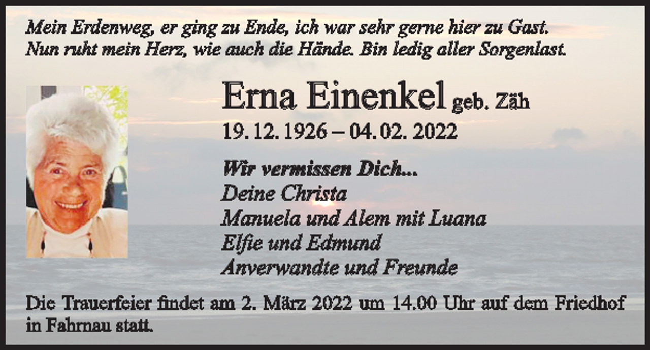<p>Mein Erdenweg, er ging zu Ende, ich war sehr gerne hier zu Gast.<br />Nun ruht mein Herz, wie auch die Hände. Bin ledig aller Sorgenlast.</p><p>Erna Einenkel geb. Zäh<br />19. 12. 1926 – 04. 02. 2022</p><p>Wir vermissen Dich...<br />Deine Christa<br />Manuela und Alem mit Luana<br />Elfie und Edmund<br />Anverwandte und Freunde<br />Die Trauerfeier findet am 2. März 2022 um 14.00 Uhr auf dem Friedhof<br />in Fahrnau statt.</p>