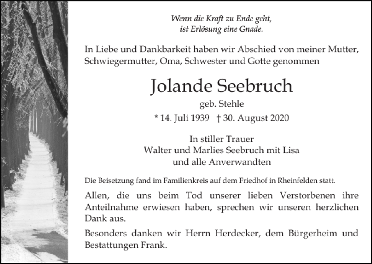 <p>Wenn die Kraft zu Ende geht,<br />ist Erlösung eine Gnade.</p><p>In Liebe und Dankbarkeit haben wir Abschied von meiner Mutter,<br />Schwiegermutter, Oma, Schwester und Gotte genommen</p><p>Jolande Seebruch<br />geb. Stehle<br />* 14. Juli 1939 † 30. August 2020<br />In stiller Trauer<br />Walter und Marlies Seebruch mit Lisa<br />und alle Anverwandten<br />Die Beisetzung fand im Familienkreis auf dem Friedhof in Rheinfelden statt.</p><p>Allen, die uns beim Tod unserer lieben Verstorbenen ihre<br />Anteilnahme erwiesen haben, sprechen wir unseren herzlichen<br />Dank aus.<br />Besonders danken wir Herrn Herdecker, dem Bürgerheim und<br />Bestattungen Frank.</p>