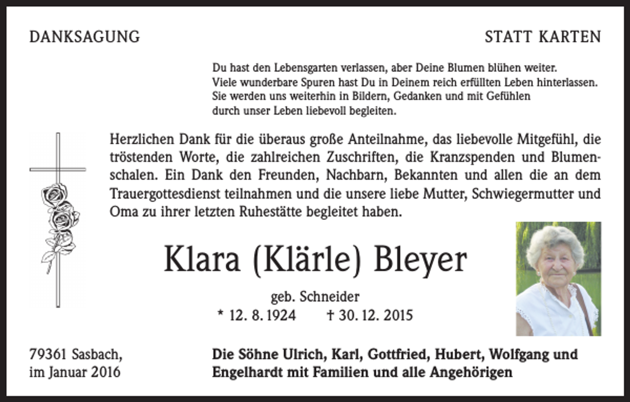 <p>DANKSAGUNG</p><p>STATT KARTEN<br />Du hast den Lebensgarten verlassen, aber Deine Blumen blühen weiter.<br />Viele wunderbare Spuren hast Du in Deinem reich erfüllten Leben hinterlassen.<br />Sie werden uns weiterhin in Bildern, Gedanken und mit Gefühlen<br />durch unser Leben liebevoll begleiten.</p><p>Herzlichen Dank für die überaus große Anteilnahme, das liebevolle Mitgefühl, die<br />tröstenden Worte, die zahlreichen Zuschriften, die Kranzspenden und Blumenschalen. Ein Dank den Freunden, ­Nachbarn, Bekannten und allen die an dem<br />Trauergottesdienst ­teilnahmen und die unsere liebe Mutter, Schwiegermutter und<br />Oma zu ihrer letzten ­Ruhestätte begleitet haben.</p><p>Klara (Klärle) Bleyer<br />geb. Schneider<br />* 12. 8. 1924 † 30. 12. 2015<br />79361 Sasbach,<br />im Januar 2016</p><p>Die Söhne Ulrich, Karl, Gottfried, Hubert, Wolfgang und<br />Engelhardt mit Familien und alle Angehörigen</p>