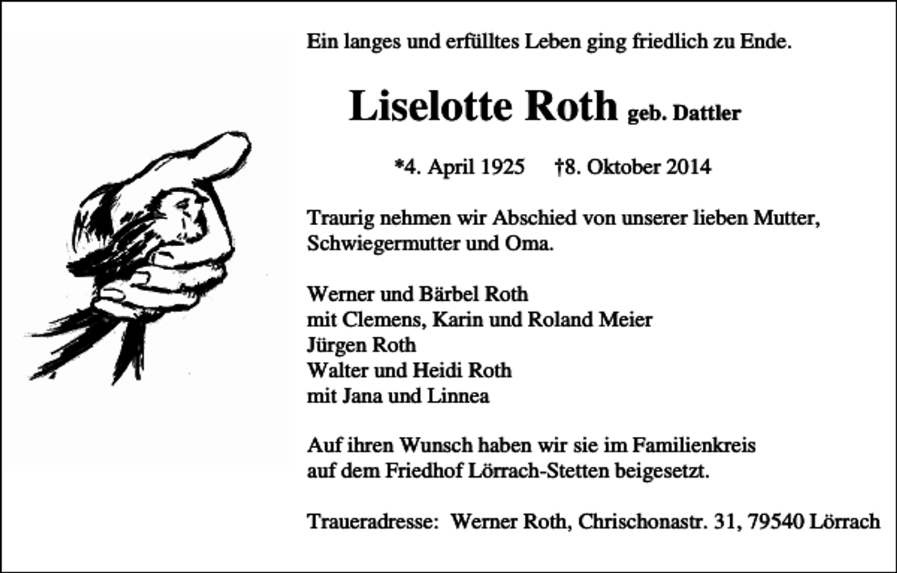 <p>Ein langes und erfülltes Leben ging friedlich zu Ende.</p><p>Liselotte Roth geb. Dattler<br />*4. April 1925</p><p>†8. Oktober 2014</p><p>Traurig nehmen wir Abschied von unserer lieben Mutter,<br />Schwiegermutter und Oma.<br />Werner und Bärbel Roth<br />mit Clemens, Karin und Roland Meier<br />Jürgen Roth<br />Walter und Heidi Roth<br />mit Jana und Linnea<br />Auf ihren Wunsch haben wir sie im Familienkreis<br />auf dem Friedhof Lörrach-Stetten beigesetzt.<br />Traueradresse: Werner Roth, Chrischonastr. 31, 79540 Lörrach</p>
