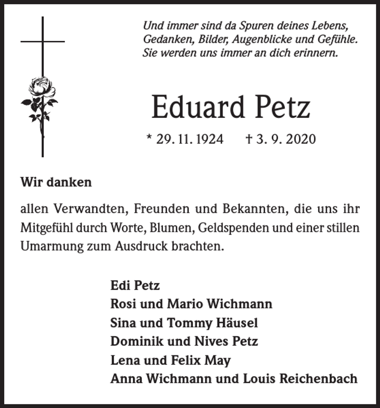 <p>Und immer sind da Spuren deines Lebens,<br />Gedanken, Bilder, Augenblicke und Gefühle.<br />Sie werden uns immer an dich erinnern.</p><p>Eduard Petz<br />* 29. 11. 1924</p><p>† 3. 9. 2020</p><p>Wir danken<br />allen Verwandten, Freunden und Bekannten, die uns ihr<br />­Mitgefühl durch Worte, Blumen, Geldspenden und einer stillen<br />Umarmung zum Ausdruck brachten.<br />Edi Petz<br />Rosi und Mario Wichmann<br />Sina und Tommy Häusel<br />Dominik und Nives Petz<br />Lena und Felix May<br />Anna Wichmann und Louis Reichenbach</p>