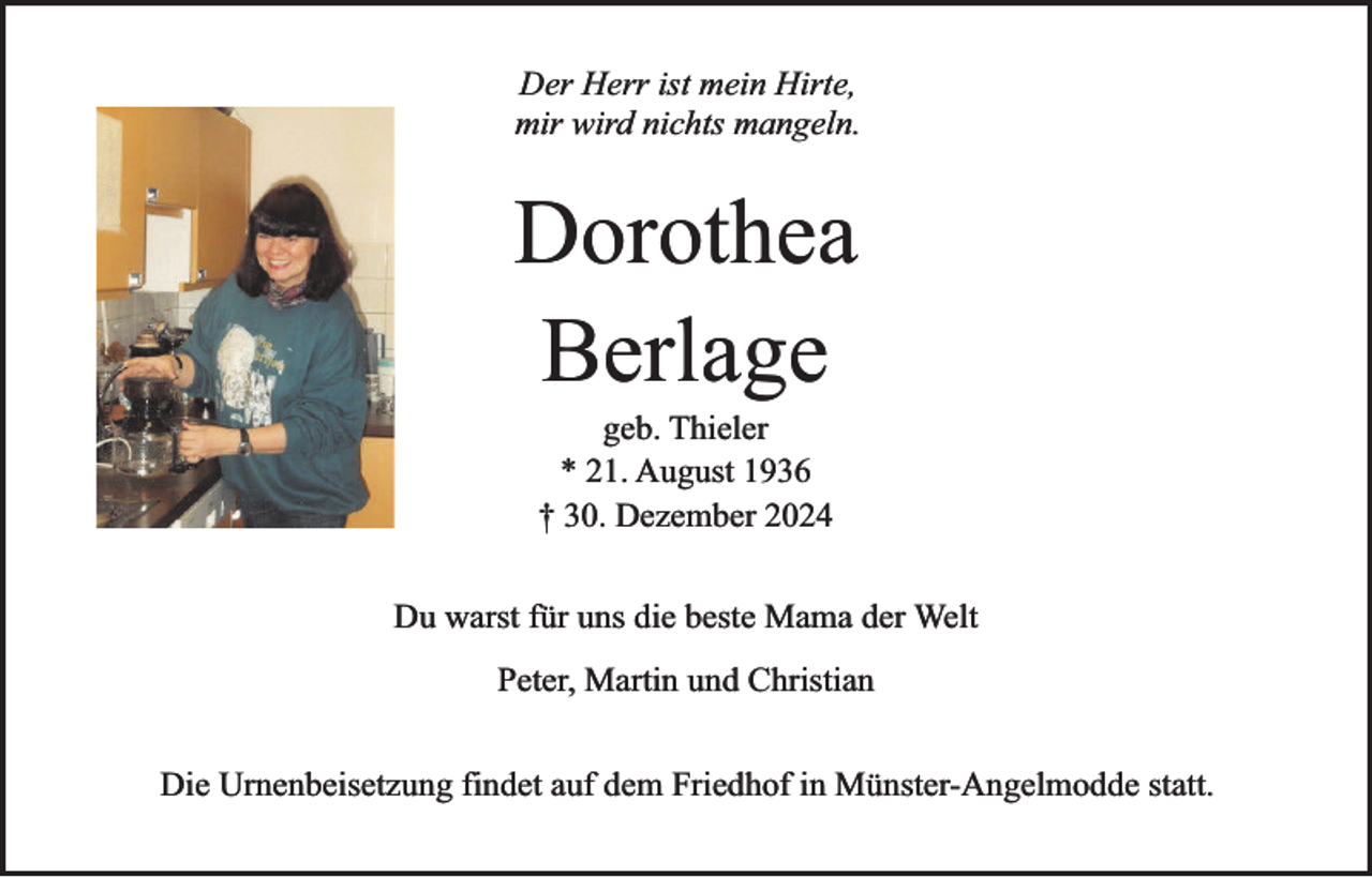 <p>Der Herr ist mein Hirte,<br />mir wird nichts mangeln.</p><p>Dorothea<br />Berlage<br />geb. Thieler<br />* 21. August 1936<br />† 30. Dezember 2024</p><p>Du warst für uns die beste Mama der Welt<br />Peter, Martin und Christian<br />Die Urnenbeisetzung findet auf dem Friedhof in Münster-Angelmodde statt.</p>