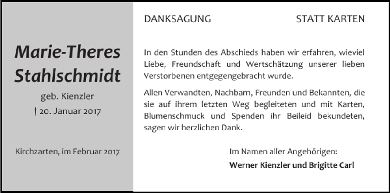 <p>DANKSAGUNG</p><p>Marie-Theres<br />Stahlschmidt<br />geb. Kienzler<br />† 20. Januar 2017</p><p>Kirchzarten, im Februar 2017</p><p>STATT KARTEN</p><p>In den Stunden des Abschieds haben wir erfahren, wieviel<br />Liebe, Freundschaft und Wertschätzung unserer lieben<br />Verstorbenen entgegengebracht wurde.<br />Allen Verwandten, Nachbarn, Freunden und Bekannten, die<br />sie auf ihrem letzten Weg begleiteten und mit Karten,<br />Blumenschmuck und Spenden ihr Beileid bekundeten,<br />sagen wir herzlichen Dank.<br />Im Namen aller Angehörigen:<br />Werner Kienzler und Brigitte Carl</p>