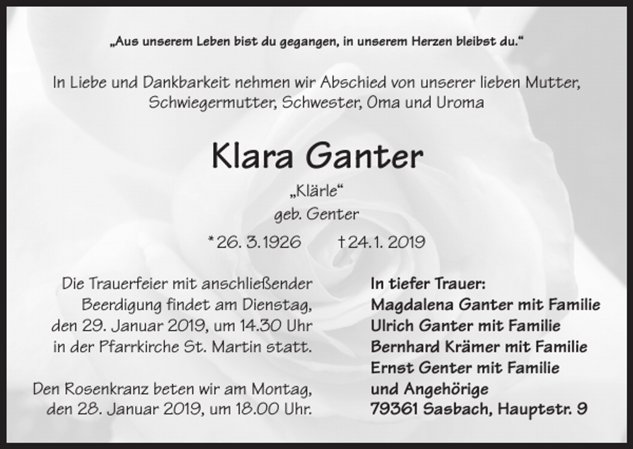 <p>„Aus unserem Leben bist du gegangen, in unserem Herzen bleibst du.“</p><p>In Liebe und Dankbarkeit nehmen wir Abschied von unserer lieben Mutter,<br />Schwiegermutter, Schwester, Oma und Uroma</p><p>Klara Ganter<br />„Klärle“<br />geb. Genter</p><p>* 26. 3. 1926 † 24. 1. 2019</p><p>Die Trauerfeier mit anschließender<br />In tiefer Trauer:</p><p>Beerdigung findet am Dienstag,<br />Magdalena Ganter mit Familie<br />den 29. Januar 2019, um 14.30 Uhr<br />Ulrich Ganter mit Familie<br />in der Pfarrkirche St. Martin statt.<br />Bernhard Krämer mit Familie</p><p>Ernst Genter mit Familie<br />Den Rosenkranz beten wir am Montag,<br />und Angehörige<br />den 28. Januar 2019, um 18.00 Uhr.<br />79361 Sasbach, Hauptstr. 9</p>