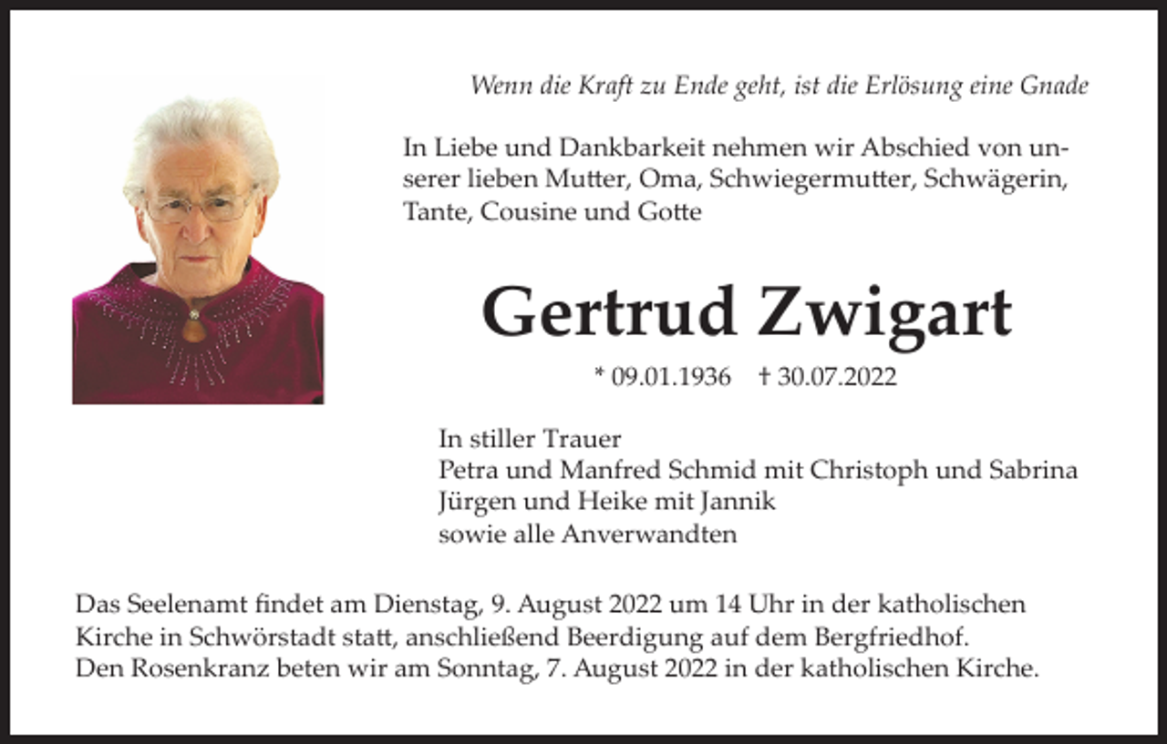 <p>Wenn die Kraft zu Ende geht, ist die Erlösung eine Gnade<br />In Liebe und Dankbarkeit nehmen wir Abschied von unserer lieben Mutter, Oma, Schwiegermutter, Schwägerin,<br />Tante, Cousine und Gotte</p><p>Gertrud Zwigart<br />* 09.01.1936</p><p>† 30.07.2022</p><p>In stiller Trauer<br />Petra und Manfred Schmid mit Christoph und Sabrina<br />Jürgen und Heike mit Jannik<br />sowie alle Anverwandten<br />Das Seelenamt findet am Dienstag, 9. August 2022 um 14 Uhr in der katholischen<br />Kirche in Schwörstadt statt, anschließend Beerdigung auf dem Bergfriedhof.<br />Den Rosenkranz beten wir am Sonntag, 7. August 2022 in der katholischen Kirche.</p>