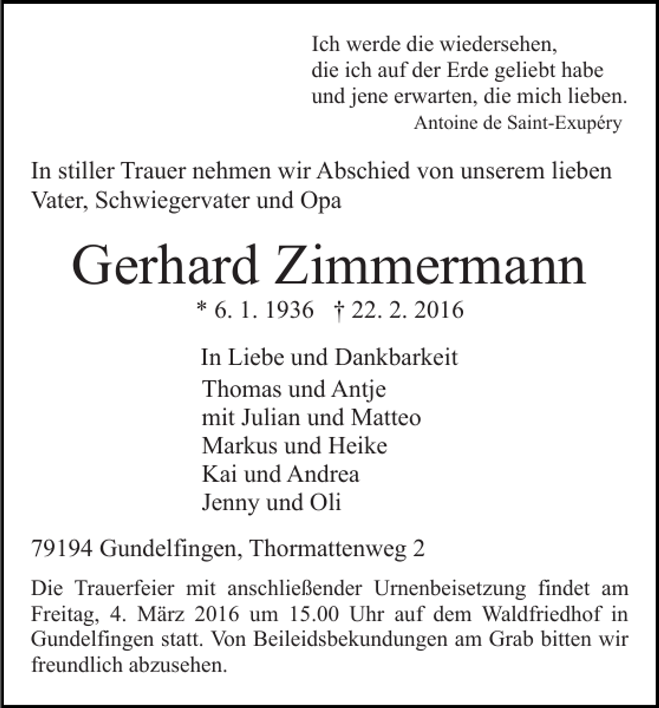 <p>Ich werde die wiedersehen,<br />die ich auf der Erde geliebt habe<br />und jene erwarten, die mich lieben.<br />Antoine de Saint-Exupéry</p><p>In stiller Trauer nehmen wir Abschied von unserem lieben<br />Vater, Schwiegervater und Opa</p><p>Gerhard Zimmermann<br />* 6. 1. 1936 † 22. 2. 2016<br />In Liebe und Dankbarkeit<br />Thomas und Antje<br />mit Julian und Matteo<br />Markus und Heike<br />Kai und Andrea<br />Jenny und Oli<br />79194 Gundelfingen, Thormattenweg 2<br />Die Trauerfeier mit anschließender Urnenbeisetzung findet am<br />Freitag, 4. März 2016 um 15.00 Uhr auf dem Waldfriedhof in<br />Gundelfingen statt. Von Beileidsbekundungen am Grab bitten wir<br />freundlich abzusehen.</p>
