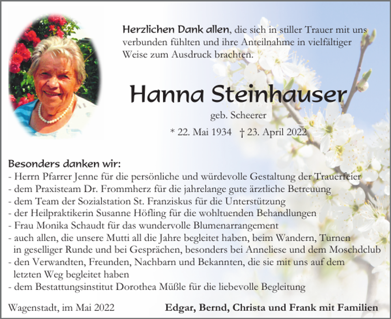 <p>Herzlichen Dank allen, die sich in stiller Trauer mit uns<br />verbunden fühlten und ihre Anteilnahme in vielfältiger<br />Weise zum Ausdruck brachten.</p><p>Hanna Steinhauser<br />geb. Scheerer<br />* 22. Mai 1934 † 23. April 2022<br />Besonders danken wir:<br />- Herrn Pfarrer Jenne für die persönliche und würdevolle Gestaltung der Trauerfeier<br />- dem Praxisteam Dr. Frommherz für die jahrelange gute ärztliche Betreuung<br />- dem Team der Sozialstation St. Franziskus für die Unterstützung<br />- der Heilpraktikerin Susanne Höfling für die wohltuenden Behandlungen<br />- Frau Monika Schaudt für das wundervolle Blumenarrangement<br />- auch allen, die unsere Mutti all die Jahre begleitet haben, beim Wandern, Turnen<br />in geselliger Runde und bei Gesprächen, besonders bei Anneliese und dem Moschdclub<br />- den Verwandten, Freunden, Nachbarn und Bekannten, die sie mit uns auf dem<br />letzten Weg begleitet haben<br />- dem Bestattungsinstitut Dorothea Müßle für die liebevolle Begleitung</p><p>Wagenstadt, im Mai 2022</p><p>Edgar, Bernd, Christa und Frank mit Familien</p>