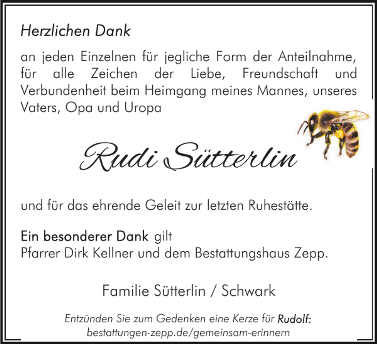 <p>an jeden Einzelnen für jegliche Form der Anteilnahme,<br />für alle Zeichen der Liebe, Freundschaft und<br />Verbundenheit beim Heimgang meines Mannes, unseres<br />Vaters, Opa und Uropa</p><p>Rudi Sütterlin<br />und für das ehrende Geleit zur letzten Ruhestätte.<br />gilt<br />Pfarrer Dirk Kellner und dem Bestattungshaus Zepp.</p><p>Familie Sütterlin / Schwark<br />Entzünden Sie zum Gedenken eine Kerze für<br />bestattungen-zepp.de/gemeinsam-erinnern</p>