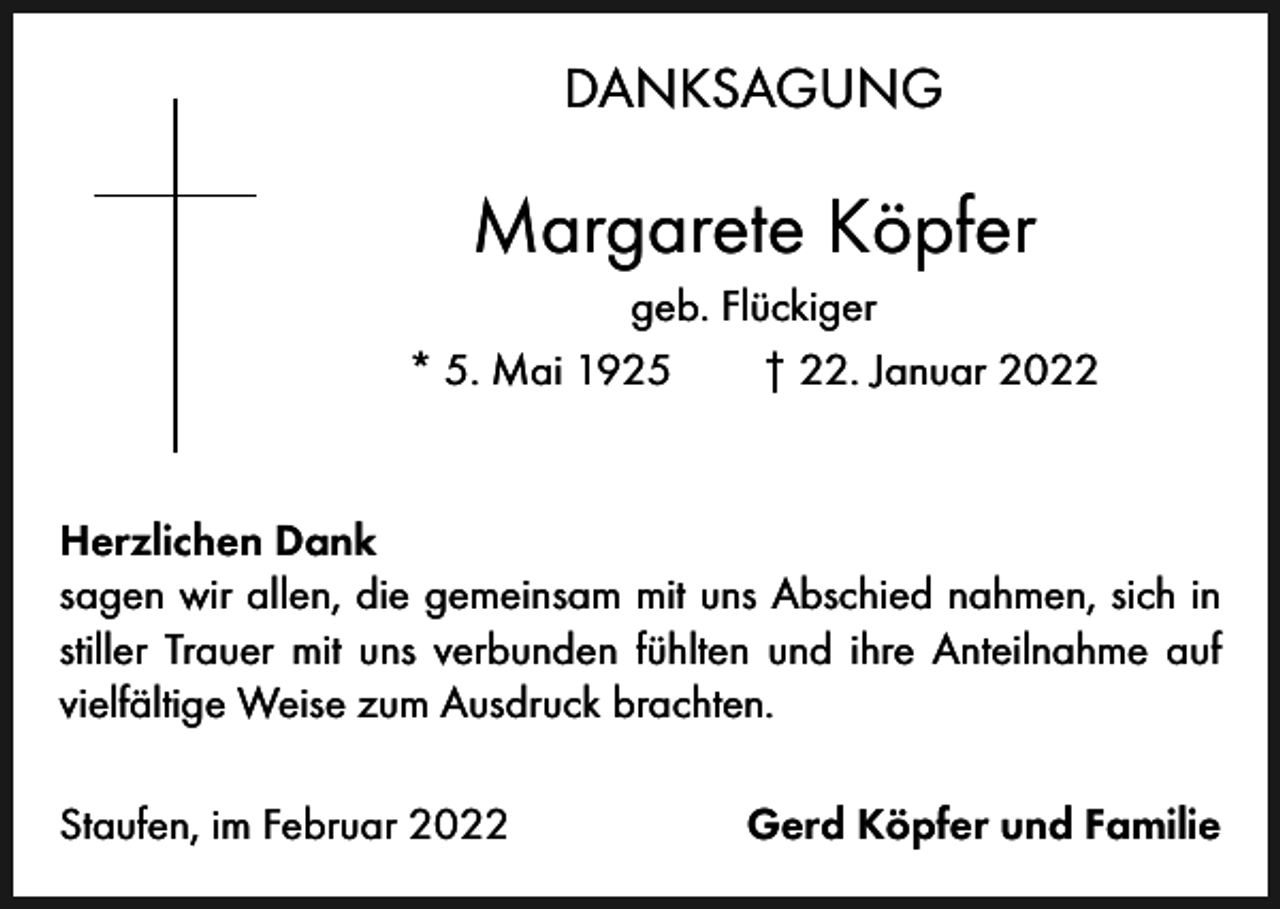 <p>DANKSAGUNG</p><p>Margarete Köpfer<br />geb. Flückiger<br />* 5. Mai 1925 † 22. Januar 2022</p><p>Herzlichen Dank<br />sagen wir allen, die gemeinsam mit uns Abschied nahmen, sich in<br />stiller Trauer mit uns verbunden fühlten und ihre Anteilnahme auf<br />vielfältige Weise zum Ausdruck brachten.<br />Staufen, im Februar 2022</p><p>Gerd Köpfer und Familie</p>