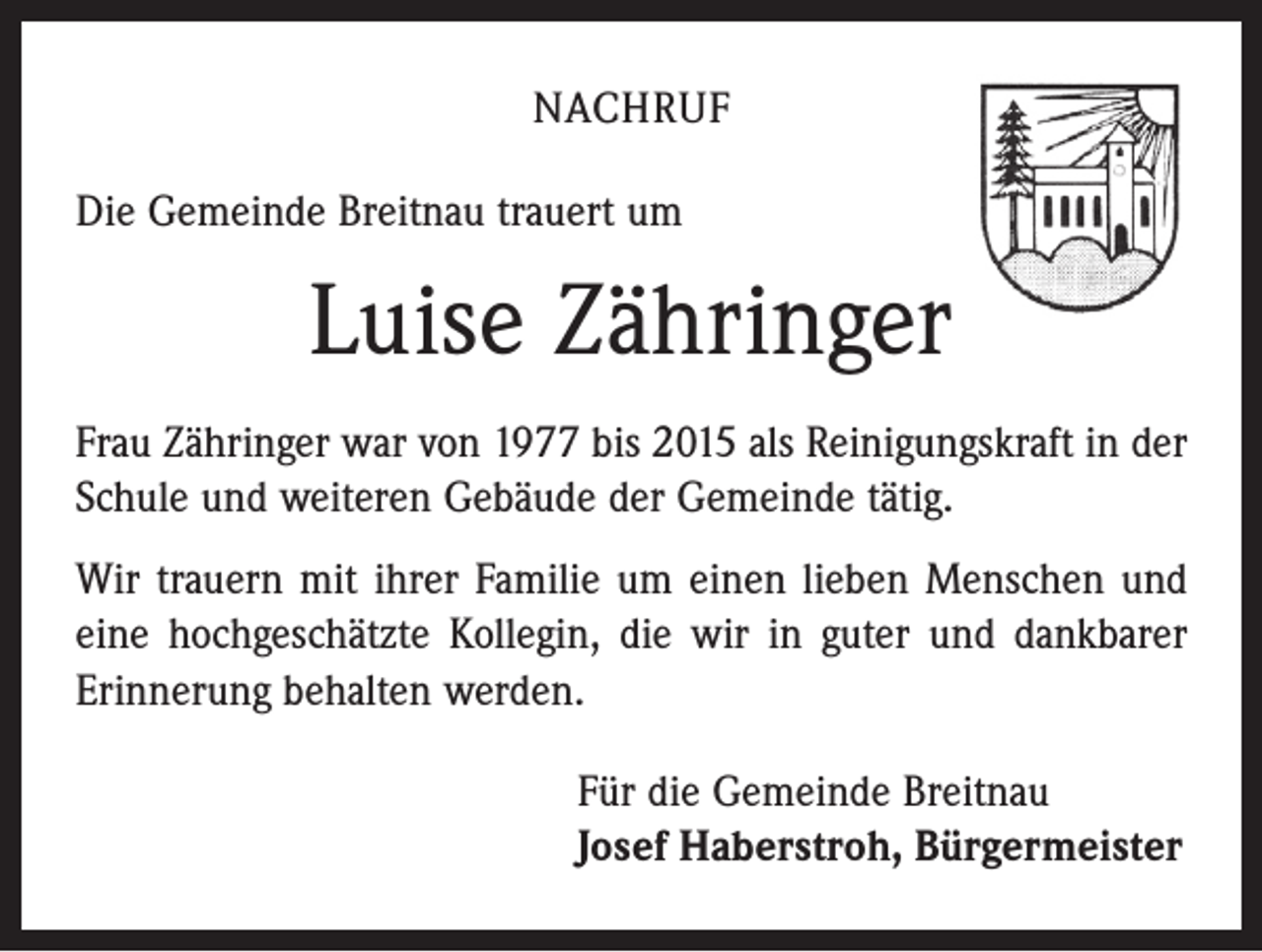 <p>NACHRUF<br />Die Gemeinde Breitnau trauert um</p><p>Luise Zähringer<br />Frau Zähringer war von 1977 bis 2015 als Reinigungskraft in der<br />Schule und weiteren Gebäude der Gemeinde tätig.<br />Wir trauern mit ihrer Familie um einen lieben Menschen und<br />eine hochgeschätzte Kollegin, die wir in guter und dankbarer<br />Erinnerung behalten werden.<br />Für die Gemeinde Breitnau<br />Josef Haberstroh, Bürgermeister</p>
