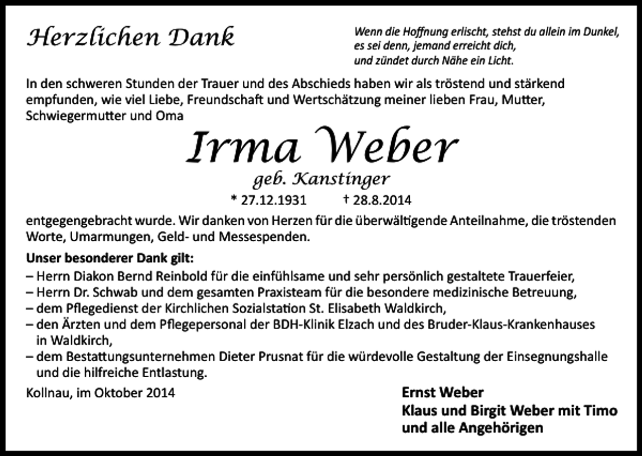 <p>Herzlichen Dank</p><p>Wenn die Hoffnung erlischt, stehst du allein im Dunkel,<br />es sei denn, jemand erreicht dich,<br />und zündet durch Nähe ein Licht.</p><p>In den schweren Stunden der Trauer und des Abschieds haben wir als tröstend und stärkend<br />empfunden, wie viel Liebe, Freundschaft und Wertschätzung meiner lieben Frau, Mutter,<br />Schwiegermutter und Oma</p><p>Irma Weber<br />geb. Kanstinger</p><p>* 27.12.1931<br />† 28.8.2014<br />entgegengebracht wurde. Wir danken von Herzen für die überwältigende Anteilnahme, die tröstenden<br />Worte, Umarmungen, Geld- und Messespenden.<br />Unser besonderer Dank gilt:<br />– Herrn Diakon Bernd Reinbold für die einfühlsame und sehr persönlich gestaltete Trauerfeier,<br />– Herrn Dr. Schwab und dem gesamten Praxisteam für die besondere medizinische Betreuung,<br />– dem Pflegedienst der Kirchlichen Sozialstation St. Elisabeth Waldkirch,<br />– den Ärzten und dem Pflegepersonal der BDH-Klinik Elzach und des Bruder-Klaus-Krankenhauses<br />in Waldkirch,<br />– dem Bestattungsunternehmen Dieter Prusnat für die würdevolle Gestaltung der Einsegnungshalle<br />und die hilfreiche Entlastung.<br />Ernst Weber<br />Kollnau, im Oktober 2014</p><p>Klaus und Birgit Weber mit Timo<br />und alle Angehörigen</p>