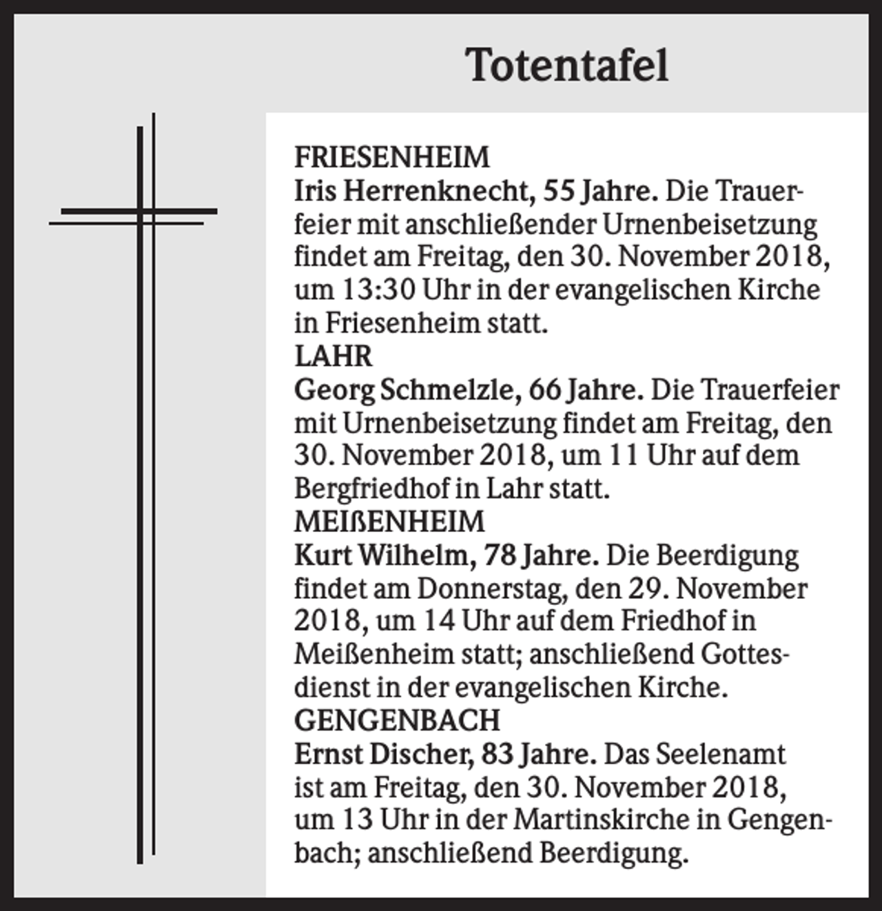 <p>Totentafel<br />FRIESENHEIM<br />Iris Herrenknecht, 55 Jahre. Die Trauerfeier mit anschließender Urnenbeisetzung<br />findet am Freitag, den 30. November 2018,<br />um 13:30 Uhr in der evangelischen Kirche<br />in Friesenheim statt.<br />LAHR<br />Georg Schmelzle, 66 Jahre. Die Trauerfeier<br />mit Urnenbeisetzung findet am Freitag, den<br />30. November 2018, um 11 Uhr auf dem<br />Bergfriedhof in Lahr statt.<br />MEIßENHEIM<br />Kurt Wilhelm, 78 Jahre. Die Beerdigung<br />findet am Donnerstag, den 29. November<br />2018, um 14 Uhr auf dem Friedhof in<br />Meißenheim statt; anschließend Gottesdienst in der evangelischen Kirche.<br />GENGENBACH<br />Ernst Discher, 83 Jahre. Das Seelenamt<br />ist am Freitag, den 30. November 2018,<br />um 13 Uhr in der Martinskirche in Gengenbach; anschließend Beerdigung.</p>