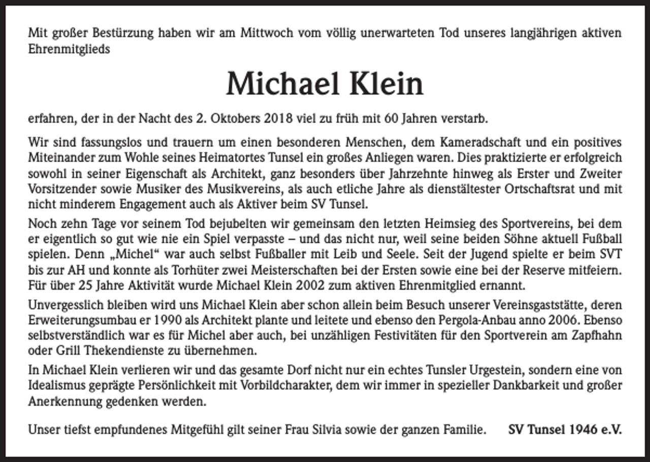 <p>Mit großer Bestürzung haben wir am Mittwoch vom völlig unerwarteten Tod unseres langjährigen aktiven<br />Ehrenmitglieds</p><p>Michael Klein<br />erfahren, der in der Nacht des 2. Oktobers 2018 viel zu früh mit 60 Jahren verstarb.<br />Wir sind fassungslos und trauern um einen besonderen Menschen, dem Kameradschaft und ein positives<br />­Miteinander zum Wohle seines Heimatortes Tunsel ein großes Anliegen waren. Dies praktizierte er erfolgreich<br />sowohl in seiner Eigenschaft als Architekt, ganz besonders über Jahrzehnte hinweg als Erster und Zweiter<br />­Vorsitzender sowie Musiker des Musikvereins, als auch etliche Jahre als dienstältester Ortschaftsrat und mit<br />nicht minderem Engagement auch als Aktiver beim SV Tunsel.<br />Noch zehn Tage vor seinem Tod bejubelten wir gemeinsam den letzten Heimsieg des Sportvereins, bei dem<br />er eigentlich so gut wie nie ein Spiel verpasste – und das nicht nur, weil seine beiden Söhne aktuell Fußball<br />spielen. Denn „Michel“ war auch selbst Fußballer mit Leib und Seele. Seit der Jugend spielte er beim SVT<br />bis zur AH und konnte als Torhüter zwei Meisterschaften bei der Ersten sowie eine bei der Reserve mitfeiern.<br />Für über 25 Jahre Aktivität wurde Michael Klein 2002 zum aktiven Ehrenmitglied ernannt.<br />Unvergesslich bleiben wird uns Michael Klein aber schon allein beim Besuch unserer Vereinsgaststätte, deren<br />Erweiterungsumbau er 1990 als Architekt plante und leitete und ebenso den Pergola-Anbau anno 2006. Ebenso<br />selbstverständlich war es für Michel aber auch, bei unzähligen Festivitäten für den Sportverein am Zapfhahn<br />oder Grill Thekendienste zu übernehmen.<br />In Michael Klein verlieren wir und das gesamte Dorf nicht nur ein echtes Tunsler Urgestein, sondern eine von<br />Idealismus geprägte Persönlichkeit mit Vorbildcharakter, dem wir immer in spezieller Dankbarkeit und großer<br />Anerkennung gedenken werden.<br />Unser tiefst empfundenes Mitgefühl gilt seiner Frau Silvia sowie der ganzen Familie.</p><p>SV Tunsel 1946 e.V.</p>