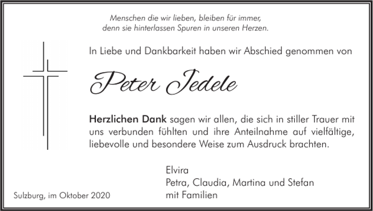 <p>Menschen die wir lieben, bleiben für immer,<br />denn sie hinterlassen Spuren in unseren Herzen.</p><p>In Liebe und Dankbarkeit haben wir Abschied genommen von</p><p>Peter Jedele<br />Herzlichen Dank sagen wir allen, die sich in stiller Trauer mit<br />uns verbunden fühlten und ihre Anteilnahme auf vielfältige,<br />liebevolle und besondere Weise zum Ausdruck brachten.</p><p>Sulzburg, im Oktober 2020</p><p>Elvira<br />Petra, Claudia, Martina und Stefan<br />mit Familien</p>