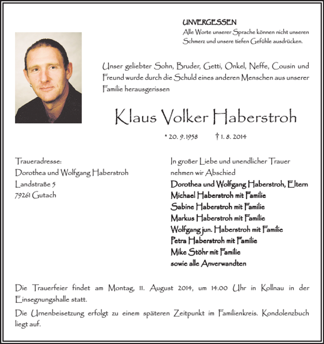 <p>UNVERGESSEN</p><p>Alle Worte unserer Sprache können nicht unseren<br />Schmerz und unsere tiefen Gefühle ausdrücken.</p><p>Unser geliebter Sohn, Bruder, Getti, Onkel, Neffe, Cousin und<br />Freund wurde durch die Schuld eines anderen Menschen aus unserer<br />Familie herausgerissen</p><p>Klaus Volker Haberstroh<br />* 20. 9. 1958 † 1. 8. 2014</p><p>Traueradresse:<br />In großer Liebe und unendlicher Trauer<br />Dorothea und Wolfgang Haberstroh<br />nehmen wir Abschied<br />Landstraße 5<br />Dorothea und Wolfgang Haberstroh, Eltern<br />79261 Gutach Michael Haberstroh mit Familie<br />Sabine Haberstroh mit Familie<br />Markus Haberstroh mit Familie<br />Wolfgang jun. Haberstroh mit Familie<br />Petra Haberstroh mit Familie<br />Mike Stöhr mit Familie<br />sowie alle Anverwandten<br />Die Trauerfeier findet am Montag, 11. August 2014, um 14.00 Uhr in Kollnau in der<br />Einsegnungshalle statt.<br />Die Urnenbeisetzung erfolgt zu einem späteren Zeitpunkt im Familienkreis. Kondolenzbuch<br />liegt auf.</p>