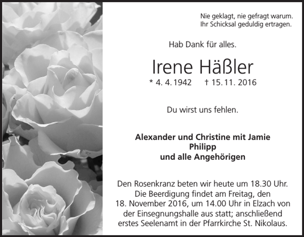 <p>Nie geklagt, nie gefragt warum.<br />Ihr Schicksal geduldig ertragen.</p><p>Hab Dank für alles.</p><p>Irene Häßler<br />* 4. 4. 1942 † 15. 11. 2016<br />Du wirst uns fehlen.<br />Alexander und Christine mit Jamie<br />Philipp<br />und alle Angehörigen<br />Den Rosenkranz beten wir heute um 18.30 Uhr.<br />Die Beerdigung findet am Freitag, den<br />18. November 2016, um 14.00 Uhr in Elzach von<br />der Einsegnungshalle aus statt; anschließend<br />erstes Seelenamt in der Pfarrkirche St. Nikolaus.</p>