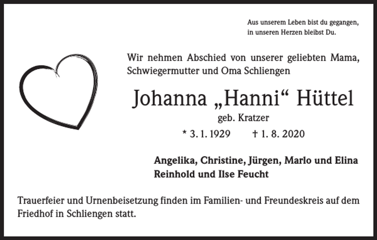 <p>Aus unserem Leben bist du gegangen,<br />in unseren Herzen bleibst Du.</p><p>Wir nehmen Abschied von unserer geliebten Mama,<br />Schwiegermutter und Oma Schliengen</p><p>Johanna „Hanni“ Hüttel<br />geb. Kratzer<br />* 3. 1. 1929 † 1. 8. 2020<br />Angelika, Christine, Jürgen, Marlo und Elina<br />Reinhold und Ilse Feucht<br />Trauerfeier und Urnenbeisetzung finden im Familien- und Freundeskreis auf dem<br />Friedhof in Schliengen statt.</p>