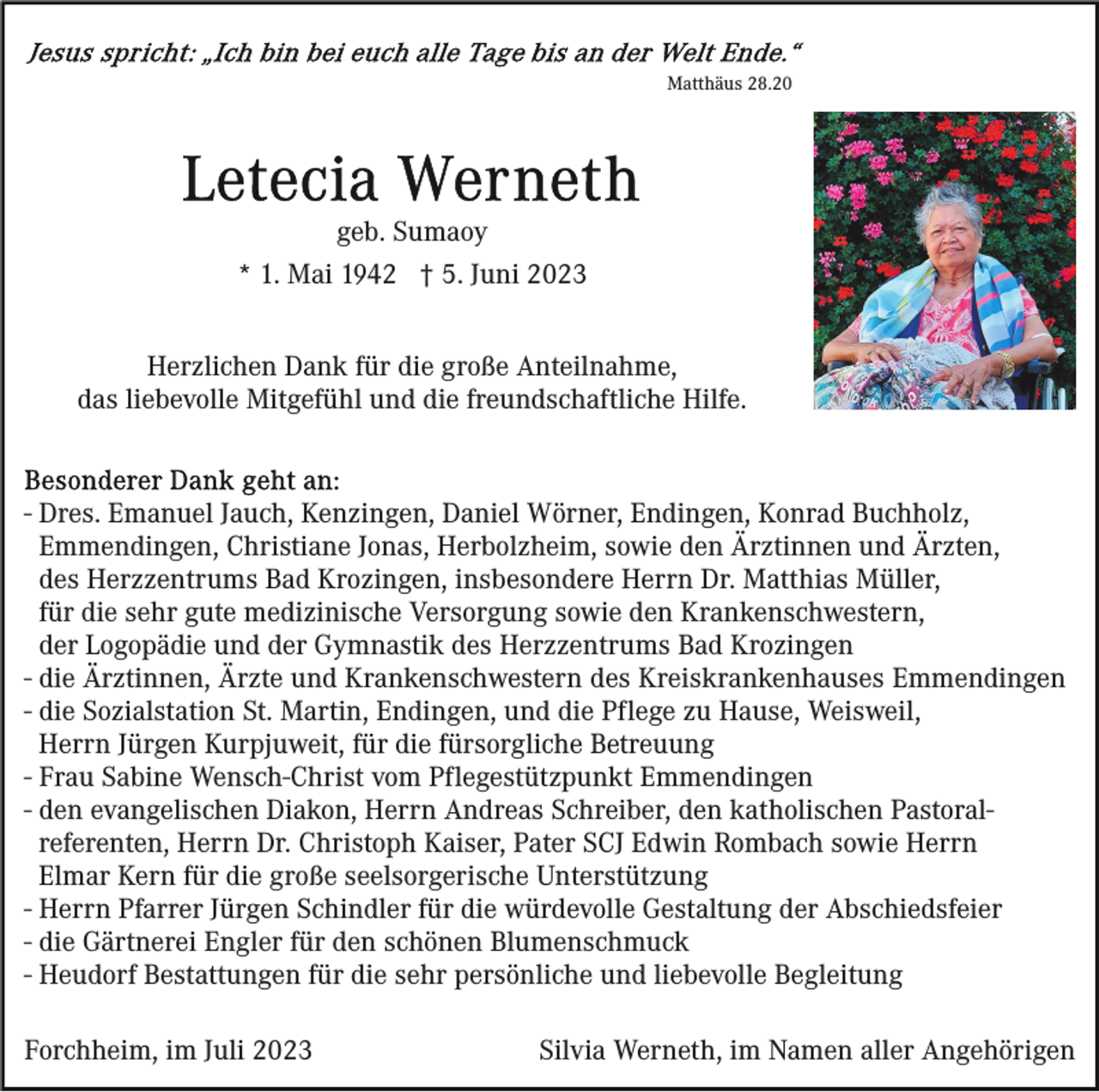 <p>Matthäus 28.20</p><p>geb. Sumaoy<br />* 1. Mai 1942 † 5. Juni 2023<br />Herzlichen Dank für die große Anteilnahme,<br />das liebevolle Mitgefühl und die freundschaftliche Hilfe.</p><p>- Dres. Emanuel Jauch, Kenzingen, Daniel Wörner, Endingen, Konrad Buchholz,<br />Emmendingen, Christiane Jonas, Herbolzheim, sowie den Ärztinnen und Ärzten,<br />des Herzzentrums Bad Krozingen, insbesondere Herrn Dr. Matthias Müller,<br />für die sehr gute medizinische Versorgung sowie den Krankenschwestern,<br />der Logopädie und der Gymnastik des Herzzentrums Bad Krozingen<br />- die Ärztinnen, Ärzte und Krankenschwestern des Kreiskrankenhauses Emmendingen<br />- die Sozialstation St. Martin, Endingen, und die Pflege zu Hause, Weisweil,<br />Herrn Jürgen Kurpjuweit, für die fürsorgliche Betreuung<br />- Frau Sabine Wensch-Christ vom Pflegestützpunkt Emmendingen<br />- den evangelischen Diakon, Herrn Andreas Schreiber, den katholischen Pastoralreferenten, Herrn Dr. Christoph Kaiser, Pater SCJ Edwin Rombach sowie Herrn<br />Elmar Kern für die große seelsorgerische Unterstützung<br />- Herrn Pfarrer Jürgen Schindler für die würdevolle Gestaltung der Abschiedsfeier<br />- die Gärtnerei Engler für den schönen Blumenschmuck<br />- Heudorf Bestattungen für die sehr persönliche und liebevolle Begleitung<br />Forchheim, im Juli 2023</p><p>Silvia Werneth, im Namen aller Angehörigen</p>