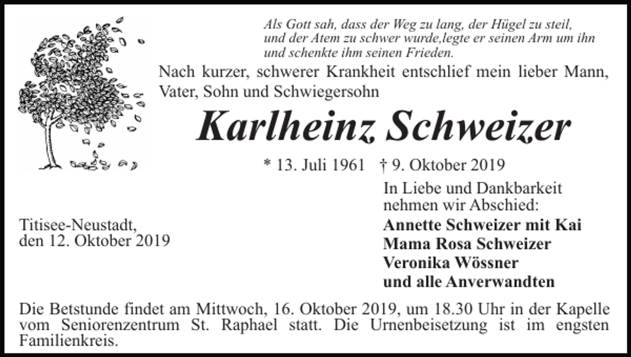 <p>Als Gott sah, dass der Weg zu lang, der Hügel zu steil,<br />und der Atem zu schwer wurde,legte er seinen Arm um ihn<br />und schenkte ihm seinen Frieden.</p><p>Nach kurzer, schwerer Krankheit entschlief mein lieber Mann,<br />Vater, Sohn und Schwiegersohn</p><p>Karlheinz Schweizer<br />Titisee-Neustadt,<br />den 12. Oktober 2019</p><p>* 13. Juli 1961 † 9. Oktober 2019<br />In Liebe und Dankbarkeit<br />nehmen wir Abschied:<br />Annette Schweizer mit Kai<br />Mama Rosa Schweizer<br />Veronika Wössner<br />und alle Anverwandten</p><p>Die Betstunde findet am Mittwoch, 16. Oktober 2019, um 18.30 Uhr in der Kapelle<br />vom Seniorenzentrum St. Raphael statt. Die Urnenbeisetzung ist im engsten<br />Familienkreis.</p>