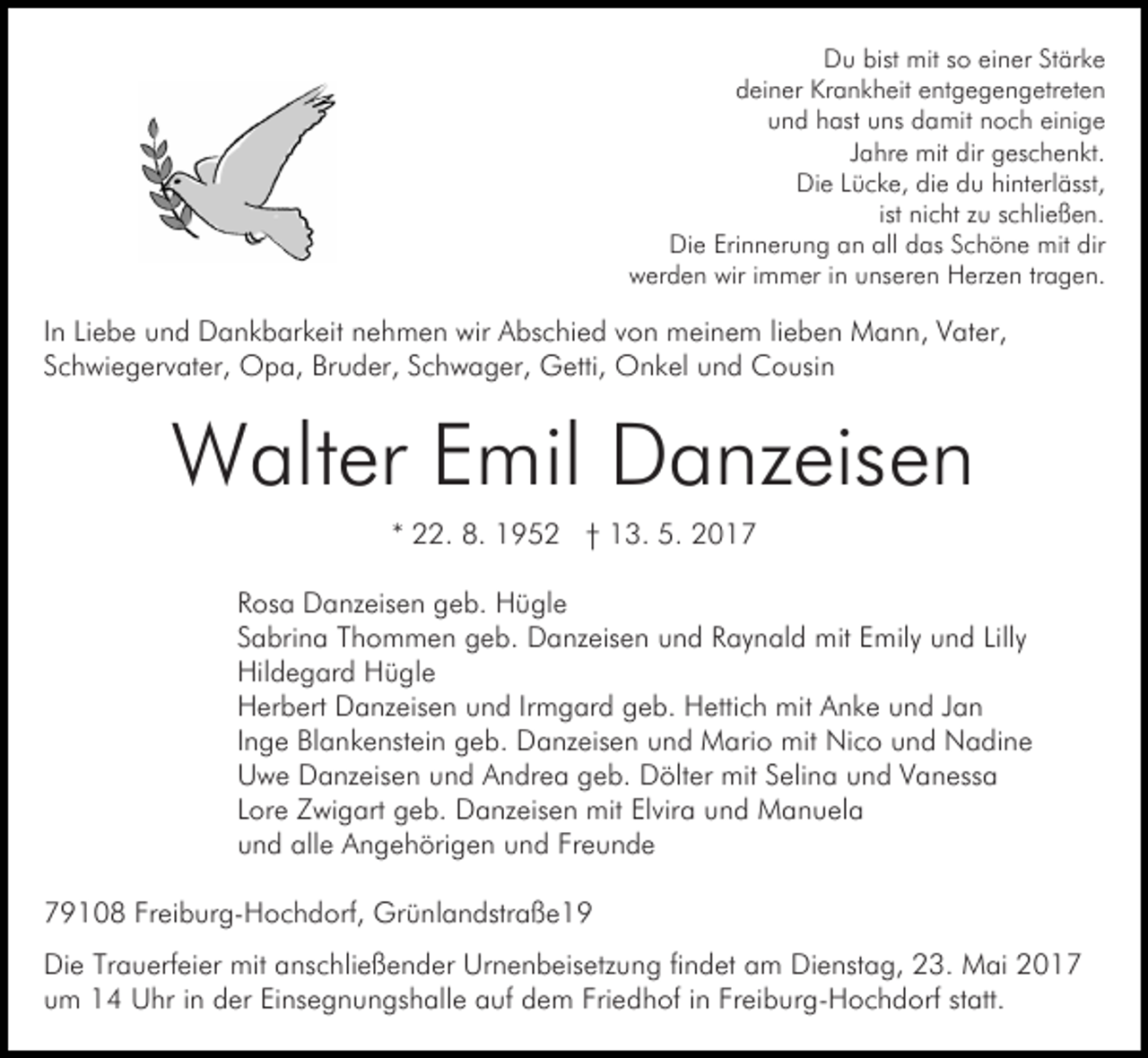 <p>Du bist mit so einer Stärke<br />deiner Krankheit entgegengetreten<br />und hast uns damit noch einige<br />Jahre mit dir geschenkt.<br />Die Lücke, die du hinterlässt,<br />ist nicht zu schließen.<br />Die Erinnerung an all das Schöne mit dir<br />werden wir immer in unseren Herzen tragen.</p><p>In Liebe und Dankbarkeit nehmen wir Abschied von meinem lieben Mann, Vater,<br />Schwiegervater, Opa, Bruder, Schwager, Getti, Onkel und Cousin</p><p>Walter Emil Danzeisen<br />* 22. 8. 1952 † 13. 5. 2017<br />Rosa Danzeisen geb. Hügle<br />Sabrina Thommen geb. Danzeisen und Raynald mit Emily und Lilly<br />Hildegard Hügle<br />Herbert Danzeisen und Irmgard geb. Hettich mit Anke und Jan<br />Inge Blankenstein geb. Danzeisen und Mario mit Nico und Nadine<br />Uwe Danzeisen und Andrea geb. Dölter mit Selina und Vanessa<br />Lore Zwigart geb. Danzeisen mit Elvira und Manuela<br />und alle Angehörigen und Freunde<br />79108 Freiburg-Hochdorf, Grünlandstraße19<br />Die Trauerfeier mit anschließender Urnenbeisetzung findet am Dienstag, 23. Mai 2017<br />um 14 Uhr in der Einsegnungshalle auf dem Friedhof in Freiburg-Hochdorf statt.</p>