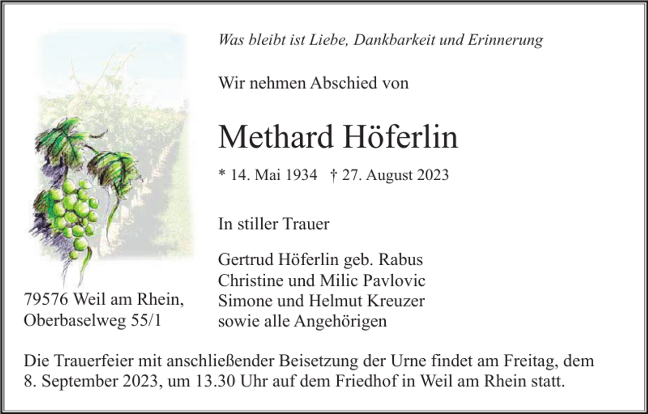 <p>Was bleibt ist Liebe, Dankbarkeit und Erinnerung</p><p>Wir nehmen Abschied von</p><p>Methard Höferlin<br />* 14. Mai 1934 † 27. August 2023</p><p>In stiller Trauer</p><p>79576 Weil am Rhein,<br />Oberbaselweg 55/1</p><p>Gertrud Höferlin geb. Rabus<br />Christine und Milic Pavlovic<br />Simone und Helmut Kreuzer<br />sowie alle Angehörigen</p><p>Die Trauerfeier mit anschließender Beisetzung der Urne findet am Freitag, dem<br />8. September 2023, um 13.30 Uhr auf dem Friedhof in Weil am Rhein statt.</p>