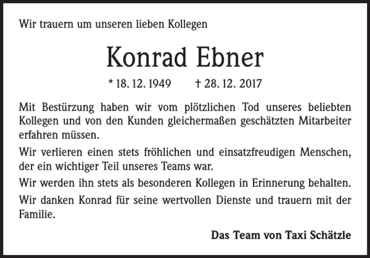 <p>Wir trauern um unseren lieben Kollegen</p><p>Konrad Ebner<br />* 18. 12. 1949 † 28. 12. 2017<br />Mit Bestürzung haben wir vom plötzlichen Tod unseres beliebten<br />­Kollegen und von den Kunden gleichermaßen geschätzten Mitarbeiter<br />erfahren müssen.<br />Wir verlieren einen stets fröhlichen und einsatzfreudigen Menschen,<br />der ein wichtiger Teil unseres Teams war.<br />Wir werden ihn stets als besonderen Kollegen in Erinnerung behalten.<br />Wir danken Konrad für seine wertvollen Dienste und trauern mit der<br />Familie.<br />Das Team von Taxi Schätzle</p>