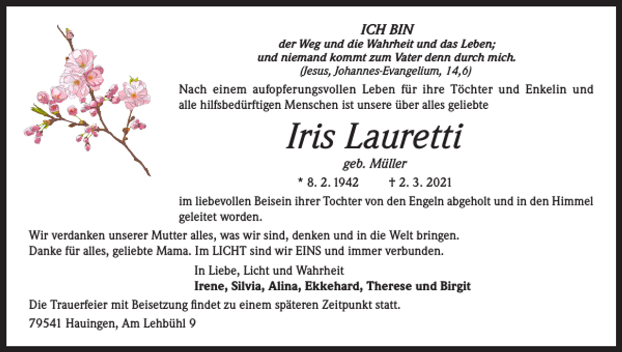 <p>ICH BIN</p><p>der Weg und die Wahrheit und das Leben;<br />und niemand kommt zum Vater denn durch mich.<br />(Jesus, Johannes-Evangelium, 14,6)</p><p>Nach einem aufopferungsvollen Leben für ihre Töchter und Enkelin und<br />alle hilfsbedürftigen Menschen ist unsere über alles geliebte</p><p>Iris Lauretti</p><p>geb. Müller<br />* 8. 2. 1942<br />† 2. 3. 2021<br />im liebevollen Beisein ihrer Tochter von den Engeln abgeholt und in den Himmel<br />geleitet worden.<br />Wir verdanken unserer Mutter alles, was wir sind, denken und in die Welt bringen.<br />Danke für alles, geliebte Mama. Im LICHT sind wir EINS und immer verbunden.<br />In Liebe, Licht und Wahrheit<br />Irene, Silvia, Alina, Ekkehard, Therese und Birgit<br />Die Trauerfeier mit Beisetzung findet zu einem späteren Zeitpunkt statt.<br />79541 Hauingen, Am Lehbühl 9</p>