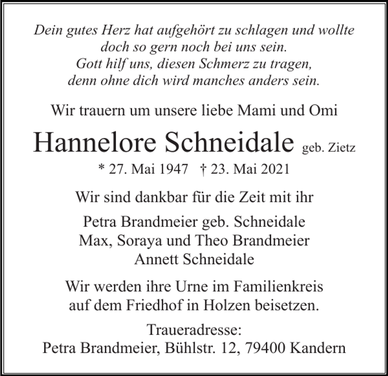 <p>Dein gutes Herz hat aufgehört zu schlagen und wollte<br />doch so gern noch bei uns sein.<br />Gott hilf uns, diesen Schmerz zu tragen,<br />denn ohne dich wird manches anders sein.</p><p>Wir trauern um unsere liebe Mami und Omi</p><p>Hannelore Schneidale geb. Zietz<br />* 27. Mai 1947 † 23. Mai 2021</p><p>Wir sind dankbar für die Zeit mit ihr<br />Petra Brandmeier geb. Schneidale<br />Max, Soraya und Theo Brandmeier<br />Annett Schneidale<br />Wir werden ihre Urne im Familienkreis<br />auf dem Friedhof in Holzen beisetzen.<br />Traueradresse:<br />Petra Brandmeier, Bühlstr. 12, 79400 Kandern</p>
