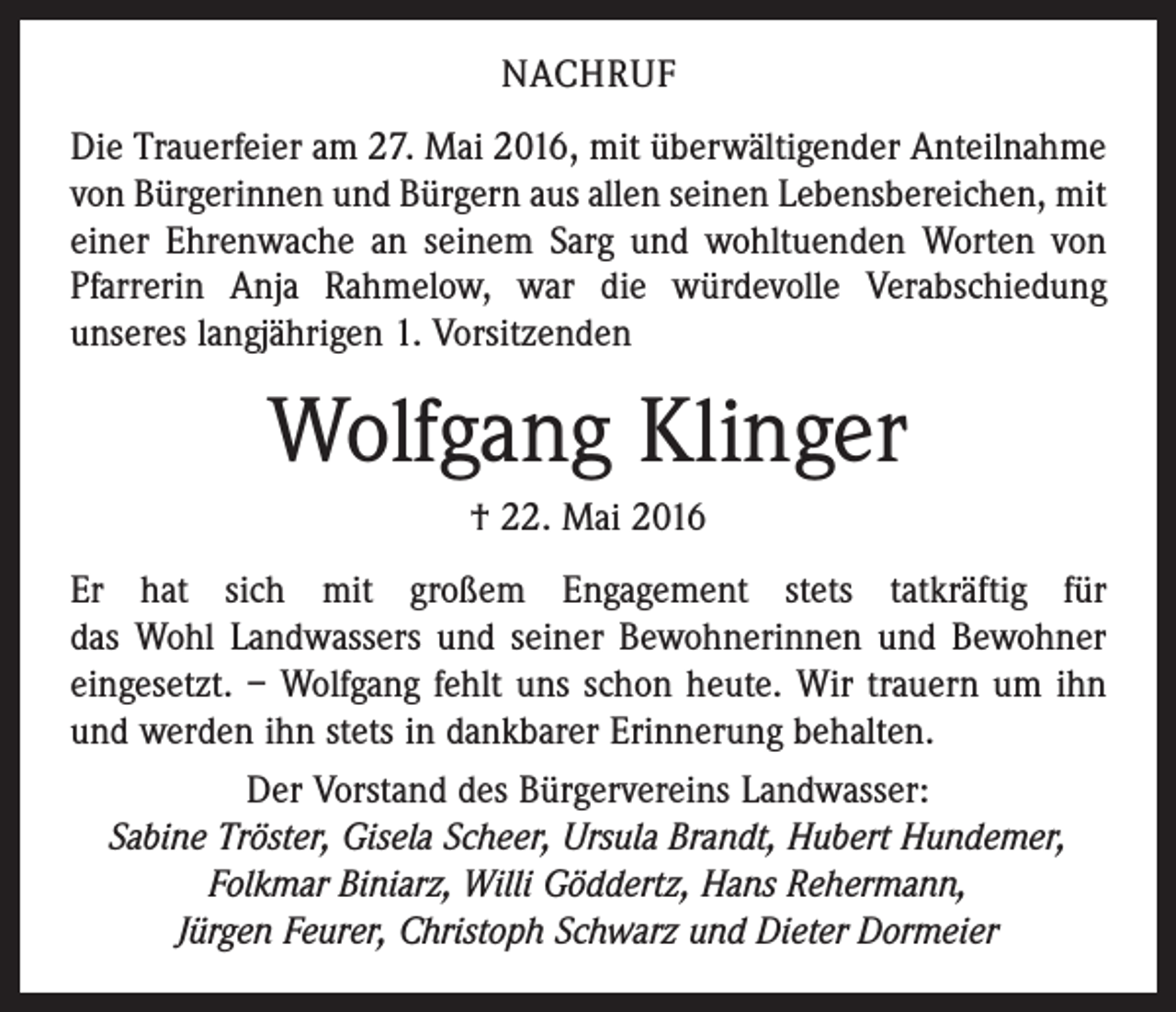 <p>Nachruf<br />Die Trauerfeier am 27. Mai 2016, mit überwältigender Anteilnahme<br />von Bürgerinnen und Bürgern aus allen ­seinen Lebensbereichen, mit<br />einer Ehrenwache an seinem Sarg und wohltuenden Worten von<br />Pfarrerin Anja ­Rahmelow, war die würdevolle Verabschiedung<br />­unseres langjährigen 1. Vorsitzenden</p><p>Wolfgang Klinger<br />† 22. Mai 2016<br />Er hat sich mit großem Engagement stets tatkräftig für<br />das Wohl Landwassers und seiner Bewohnerinnen und Bewohner<br />eingesetzt. – Wolfgang fehlt uns schon heute. Wir trauern um ihn<br />und werden ihn stets in dankbarer Erinnerung behalten.<br />Der Vorstand des Bürgervereins Landwasser:<br />Sabine Tröster, Gisela Scheer, Ursula Brandt, Hubert Hundemer,<br />Folkmar Biniarz, Willi Göddertz, Hans Rehermann,<br />Jürgen Feurer, Christoph Schwarz und Dieter Dormeier</p>