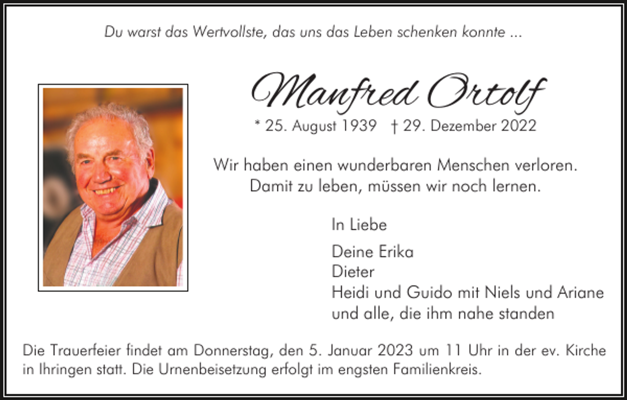 <p>Du warst das Wertvollste, das uns das Leben schenken konnte ...</p><p>Manfred Ortolf<br />* 25. August 1939 † 29. Dezember 2022</p><p>Wir haben einen wunderbaren Menschen verloren.<br />Damit zu leben, müssen wir noch lernen.<br />In Liebe<br />Deine Erika<br />Dieter<br />Heidi und Guido mit Niels und Ariane<br />und alle, die ihm nahe standen<br />Die Trauerfeier findet am Donnerstag, den 5. Januar 2023 um 11 Uhr in der ev. Kirche<br />in Ihringen statt. Die Urnenbeisetzung erfolgt im engsten Familienkreis.</p>