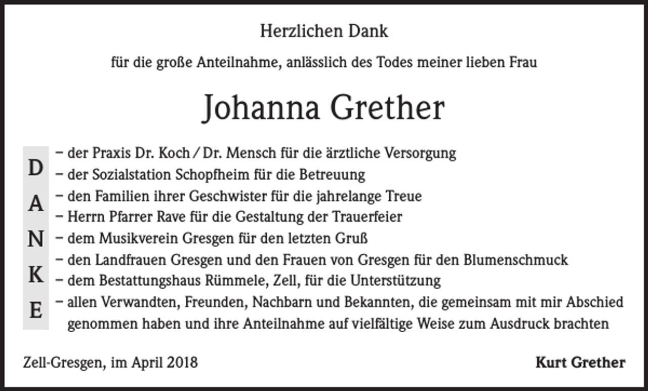 <p>Herzlichen Dank<br />für die große Anteilnahme, anlässlich des Todes meiner lieben Frau</p><p>Johanna Grether<br />D<br />A<br />N<br />K<br />E</p><p>– der Praxis Dr. Koch / Dr. Mensch für die ärztliche Versorgung<br />– der Sozialstation Schopfheim für die Betreuung<br />– den Familien ihrer Geschwister für die jahrelange Treue<br />– Herrn Pfarrer Rave für die Gestaltung der Trauerfeier<br />– dem Musikverein Gresgen für den letzten Gruß<br />– den Landfrauen Gresgen und den Frauen von Gresgen für den Blumenschmuck<br />– dem Bestattungshaus Rümmele, Zell, für die Unterstützung<br />– a llen Verwandten, Freunden, Nachbarn und Bekannten, die gemeinsam mit mir Abschied<br />genommen haben und ihre Anteilnahme auf vielfältige Weise zum Ausdruck brachten</p><p>Zell-Gresgen, im April 2018</p><p>Kurt Grether</p>