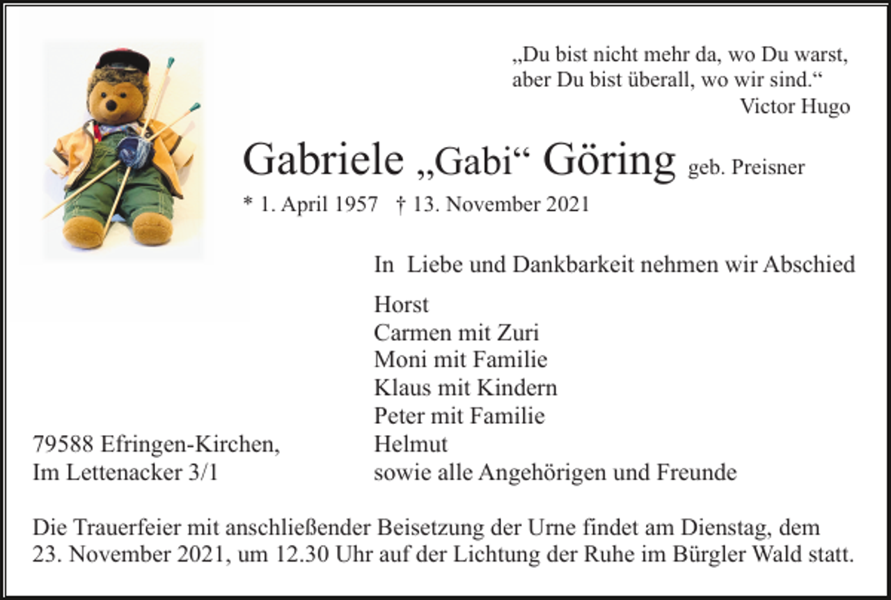 <p>„Du bist nicht mehr da, wo Du warst,<br />aber Du bist überall, wo wir sind.“<br />Victor Hugo</p><p>Gabriele „Gabi“ Göring geb. Preisner<br />* 1. April 1957 † 13. November 2021</p><p>In Liebe und Dankbarkeit nehmen wir Abschied</p><p>79588 Efringen-Kirchen,<br />Im Lettenacker 3/1</p><p>Horst<br />Carmen mit Zuri<br />Moni mit Familie<br />Klaus mit Kindern<br />Peter mit Familie<br />Helmut<br />sowie alle Angehörigen und Freunde</p><p>Die Trauerfeier mit anschließender Beisetzung der Urne findet am Dienstag, dem<br />23. November 2021, um 12.30 Uhr auf der Lichtung der Ruhe im Bürgler Wald statt.</p>