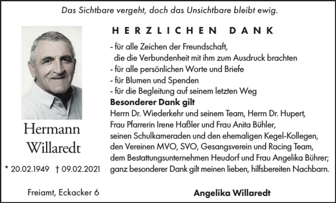 <p>Das Sichtbare vergeht, doch das Unsichtbare bleibt ewig.</p><p>H E R Z L I C H E N</p><p>D A N K</p><p>- für alle Zeichen der Freundschaft,<br />die die Verbundenheit mit ihm zum Ausdruck brachten<br />- für alle persönlichen Worte und Briefe<br />- für Blumen und Spenden<br />- für die Begleitung auf seinem letzten Weg<br />Besonderer Dank gilt<br />Herrn Dr. Wiederkehr und seinem Team, Herrn Dr. Hupert,<br />Frau Pfarrerin Irene Haßler und Frau Anita Bühler,<br />seinen Schulkameraden und den ehemaligen Kegel-Kollegen,<br />den Vereinen MVO, SVO, Gesangsverein und Racing Team,<br />dem Bestattungsunternehmen Heudorf und Frau Angelika Bührer;<br />* 20.02.1949 † 09.02.2021 ganz besonderer Dank gilt meinen lieben, hilfsbereiten Nachbarn.</p><p>Hermann<br />Willaredt</p><p>Freiamt, Eckacker 6</p><p>Angelika Willaredt</p>
