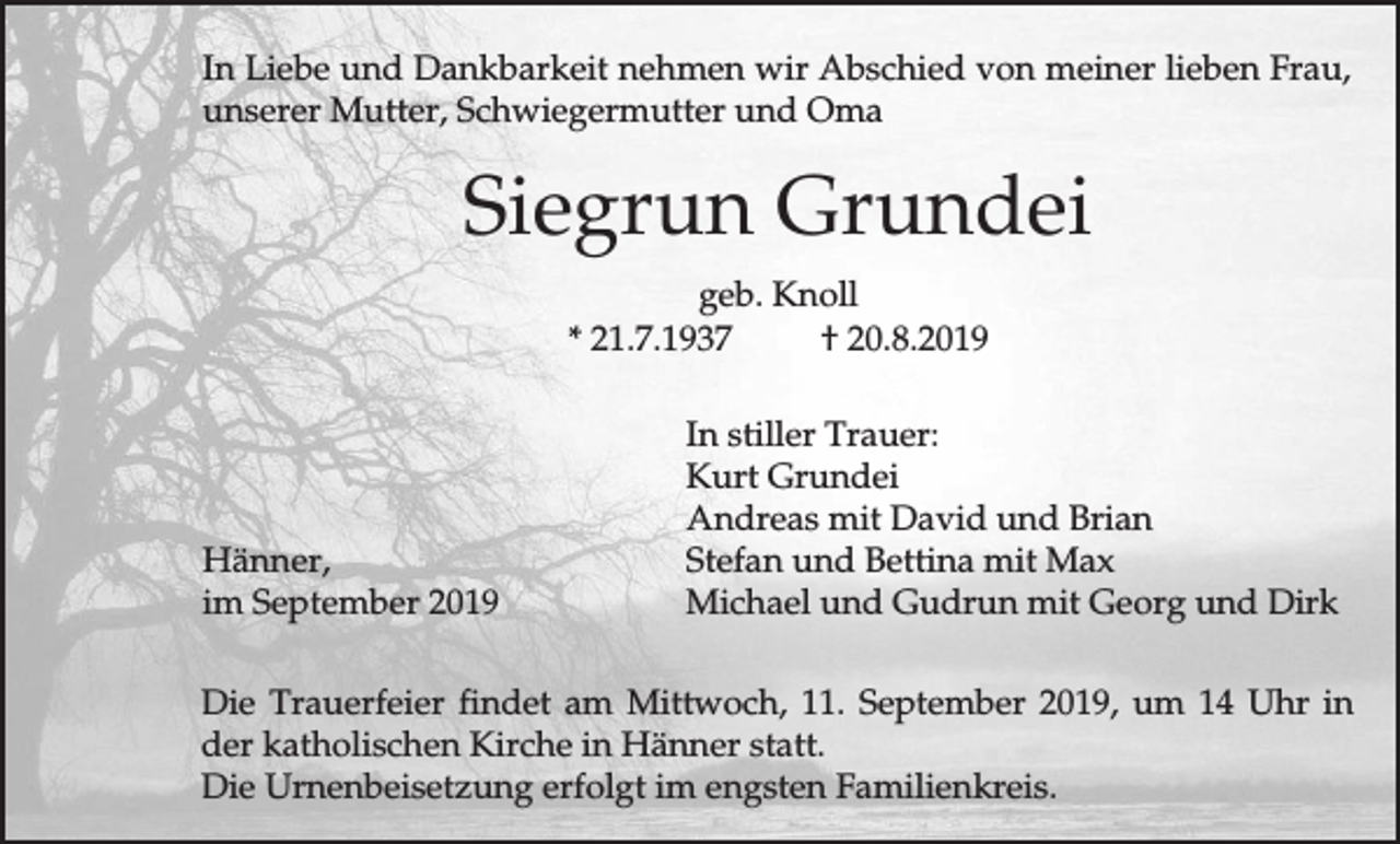 <p>In Liebe und Dankbarkeit nehmen wir Abschied von meiner lieben Frau,<br />unserer Mutter, Schwiegermutter und Oma</p><p>Siegrun Grundei<br />geb. Knoll<br />* 21.7.1937<br />† 20.8.2019</p><p>Hänner,<br />im September 2019</p><p>In stiller Trauer:<br />Kurt Grundei<br />Andreas mit David und Brian<br />Stefan und Bettina mit Max<br />Michael und Gudrun mit Georg und Dirk</p><p>Die Trauerfeier findet am Mittwoch, 11. September 2019, um 14 Uhr in<br />der katholischen Kirche in Hänner statt.<br />Die Urnenbeisetzung erfolgt im engsten Familienkreis.</p>