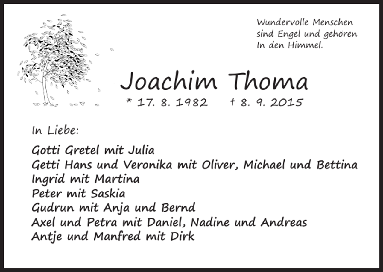 <p>Wundervolle Menschen<br />sind Engel und gehören<br />In den Himmel.</p><p>Joachim Thoma<br />* 17. 8. 1982 † 8. 9. 2015</p><p>In Liebe:</p><p>Gotti Gretel mit Julia<br />Getti Hans und Veronika mit Oliver, Michael und Bettina<br />Ingrid mit Martina<br />Peter mit Saskia<br />Gudrun mit Anja und Bernd<br />Axel und Petra mit Daniel, Nadine und Andreas<br />Antje und Manfred mit Dirk</p>
