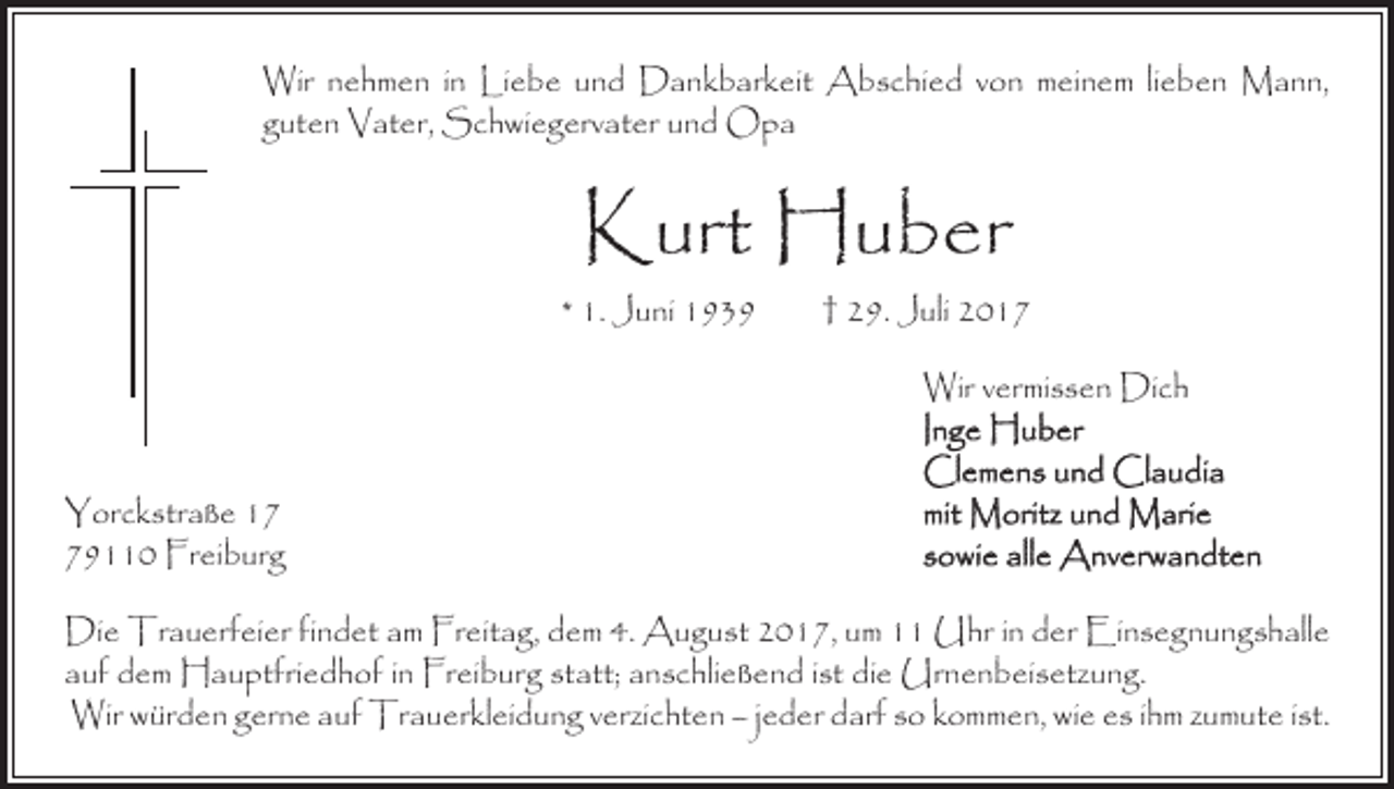 <p>Wir nehmen in Liebe und Dankbarkeit Abschied von meinem lieben Mann,<br />guten Vater, Schwiegervater und Opa</p><p>Kurt Huber</p><p>* 1. Juni 1939 † 29. Juli 2017</p><p>Yorckstraße 19110 Freiburg</p><p>Wir vermissen Dich<br />Inge Huber<br />Clemens und Claudia<br />mit Moritz und Marie<br />sowie alle Anverwandten</p><p>Die Trauerfeier findet am Freitag, dem 4. August 2017, um 11 Uhr in der Einsegnungshalle<br />auf dem Hauptfriedhof in Freiburg statt; anschließend ist die Urnenbeisetzung.<br />Wir würden gerne auf Trauerkleidung verzichten – jeder darf so kommen, wie es ihm zumute ist.</p>