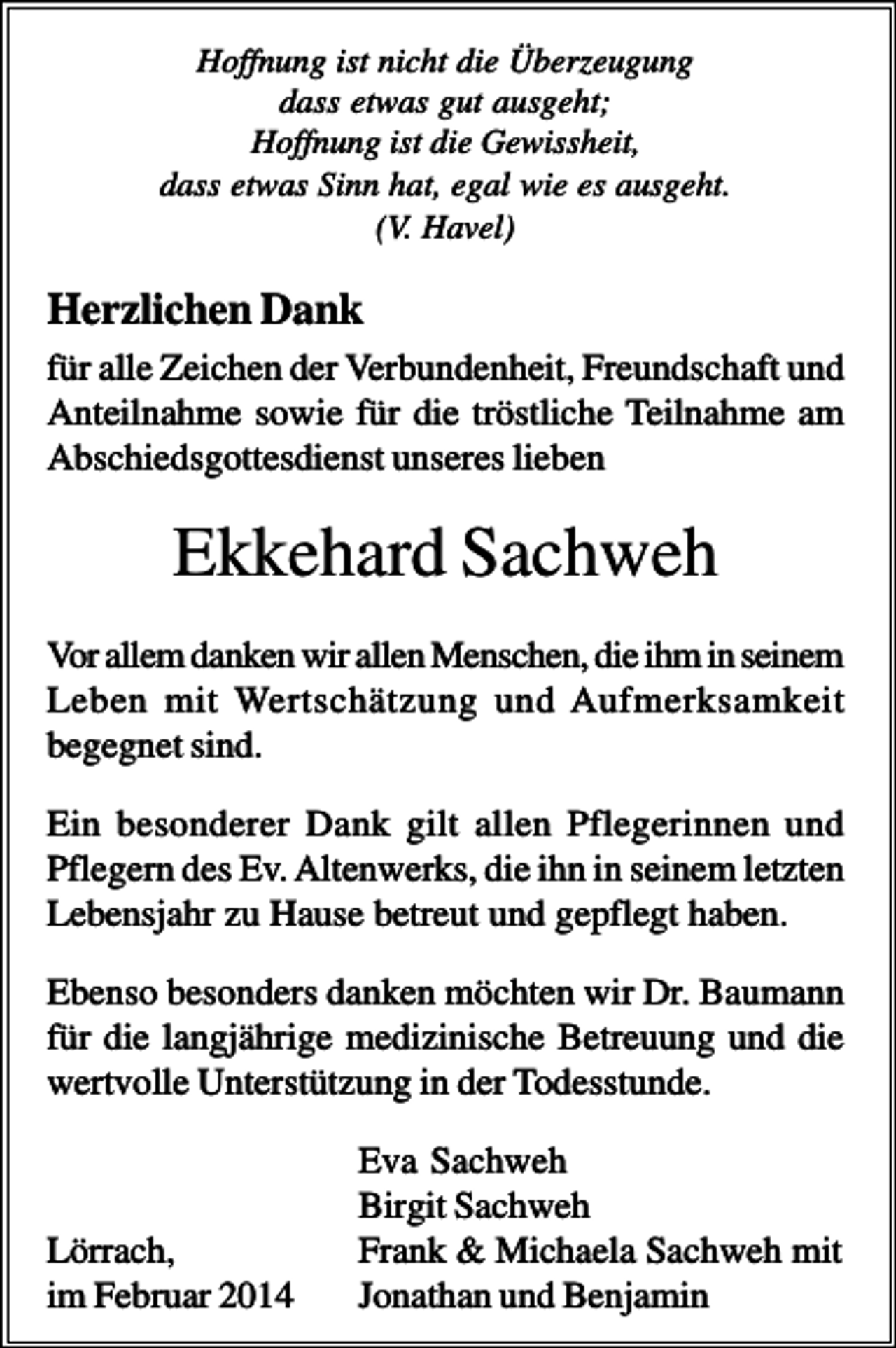<p>Hoffnung ist nicht die Überzeugung<br />dass etwas gut ausgeht;<br />Hoffnung ist die Gewissheit,<br />dass etwas Sinn hat, egal wie es ausgeht.<br />(V. Havel)</p><p>Herzlichen Dank<br />für alle Zeichen der Verbundenheit, Freundschaft und<br />Anteilnahme sowie für die tröstliche Teilnahme am<br />Abschiedsgottesdienst unseres lieben</p><p>Ekkehard Sachweh<br />Vor allem danken wir allen Menschen, die ihm in seinem<br />Leben mit Wertschätzung und Aufmerksamkeit<br />begegnet sind.<br />Ein besonderer Dank gilt allen Pflegerinnen und<br />Pflegern des Ev. Altenwerks, die ihn in seinem letzten<br />Lebensjahr zu Hause betreut und gepflegt haben.<br />Ebenso besonders danken möchten wir Dr. Baumann<br />für die langjährige medizinische Betreuung und die<br />wertvolle Unterstützung in der Todesstunde.</p><p>Lörrach,<br />im Februar 2014</p><p>Eva Sachweh<br />Birgit Sachweh<br />Frank &amp; Michaela Sachweh mit<br />Jonathan und Benjamin</p>