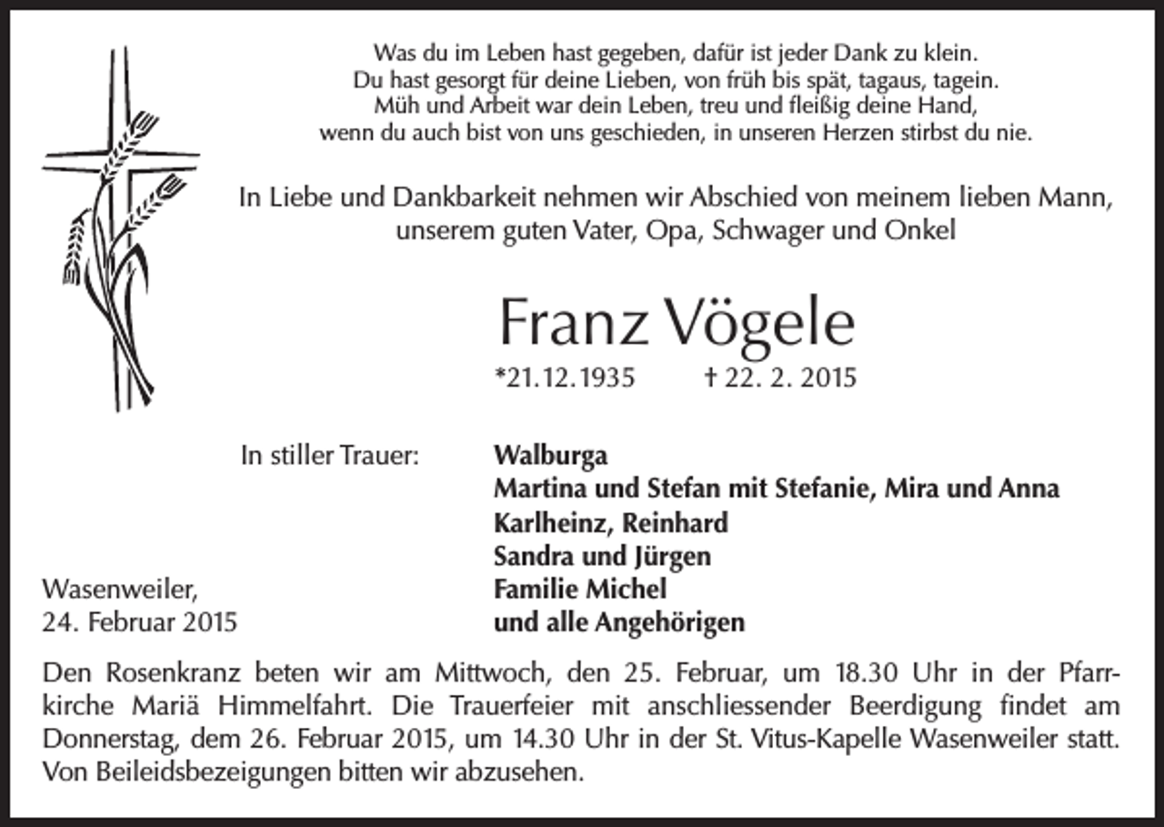 <p>Was du im Leben hast gegeben, dafür ist jeder Dank zu klein.<br />Du hast gesorgt für deine Lieben, von früh bis spät, tagaus, tagein.<br />Müh und Arbeit war dein Leben, treu und fleißig deine Hand,<br />wenn du auch bist von uns geschieden, in unseren Herzen stirbst du nie.</p><p>In Liebe und Dankbarkeit nehmen wir Abschied von meinem lieben Mann,<br />unserem guten Vater, Opa, Schwager und Onkel</p><p>Franz Vögele</p><p>*21.12.1935<br />In stiller Trauer:</p><p>Wasenweiler,<br />24. Februar 2015</p><p>† 22. 2. 2015</p><p>Walburga<br />Martina und Stefan mit Stefanie, Mira und Anna<br />Karlheinz, Reinhard<br />Sandra und Jürgen<br />Familie Michel<br />und alle Angehörigen</p><p>Den Rosenkranz beten wir am Mittwoch, den 25. Februar, um 18.30 Uhr in der Pfarrkirche Mariä Himmelfahrt. Die Trauerfeier mit anschliessender Beerdigung findet am<br />Donnerstag, dem 26. Februar 2015, um 14.30 Uhr in der St. Vitus-Kapelle Wasenweiler statt.<br />Von Beileidsbezeigungen bitten wir abzusehen.</p>