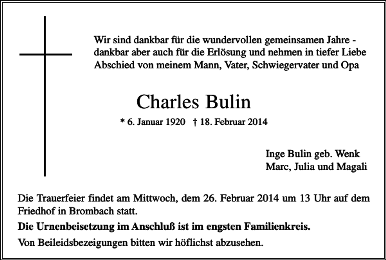<p>Wir sind dankbar für die wundervollen gemeinsamen Jahre dankbar aber auch für die Erlösung und nehmen in tiefer Liebe<br />Abschied von meinem Mann, Vater, Schwiegervater und Opa</p><p>Charles Bulin<br />* 6. Januar 1920 † 18. Februar 2014</p><p>Inge Bulin geb. Wenk<br />Marc, Julia und Magali<br />Die Trauerfeier findet am Mittwoch, dem 26. Februar 2014 um 13 Uhr auf dem<br />Friedhof in Brombach statt.<br />Die Urnenbeisetzung im Anschluß ist im engsten Familienkreis.<br />Von Beileidsbezeigungen bitten wir höflichst abzusehen.</p>