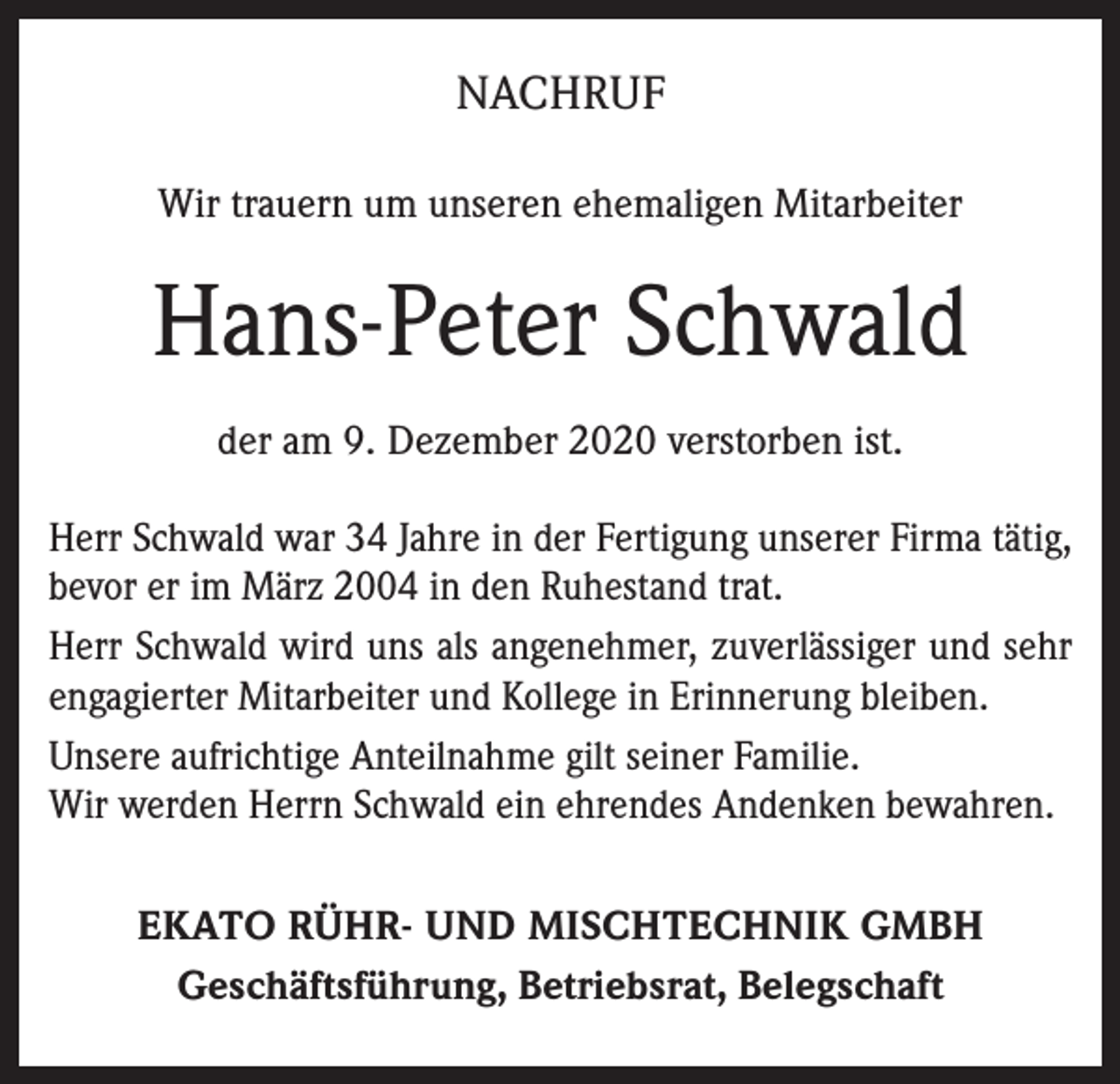 <p>NACHRUF<br />Wir trauern um unseren ehemaligen Mitarbeiter</p><p>Hans-Peter Schwald<br />der am 9. Dezember 2020 verstorben ist.<br />Herr Schwald war 34 Jahre in der Fertigung unserer Firma tätig,<br />bevor er im März 2004 in den Ruhestand trat.<br />Herr Schwald wird uns als angenehmer, zuverlässiger und sehr<br />engagierter Mitarbeiter und Kollege in Erinnerung bleiben.<br />Unsere aufrichtige Anteilnahme gilt seiner Familie.<br />Wir werden Herrn Schwald ein ehrendes Andenken bewahren.<br />EKATO RÜHR- UND MISCHTECHNIK GMBH<br />Geschäftsführung, Betriebsrat, Belegschaft</p>